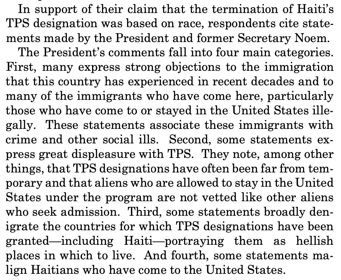 In support of their claim that the termination of Haiti's TPS designation was based on race, respondents cite statements made by the President and former Secretary Noem. The President's comments fall into four main categories. First, many express strong objections to the immigration that this country has experienced in recent decades and to many of the immigrants who have come here, particularly those who have come to or stayed in the United States ille-gally. These statements associate these immigrants with crime and other social ills. Second, some statements express great displeasure with TPS. They note, among other things, that TPS designations have often been far from temporary and that aliens who are allowed to stay in the United States under the program are not vetted like other aliens who seek admission. Third, some statements broadly denigrate the countries for which TPS designations have been granted-including Haiti-portraying them as hellish places in which to live. And fourth, some statements malign Haitians who have come to the United States.