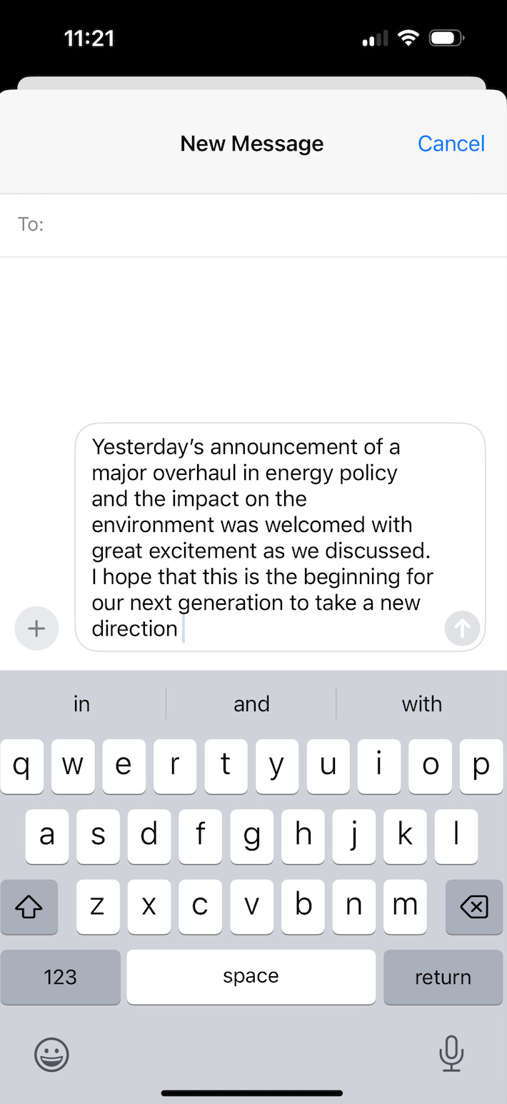 A screenshot of a message built entirely from predictive text. "Yesterday's announcement of a major overhaul in energy policy and the impact on the environment was welcomed with great excitement as we discussed. I hope that this is the beginning for our next generation to take a new direction." A screenshot of a message built entirely from predictive text. "Yesterday's announcement of a major overhaul in energy policy and the impact on the environment was welcomed with great excitement as we discussed. I hope that this is the beginning for our next generation to take a new direction."