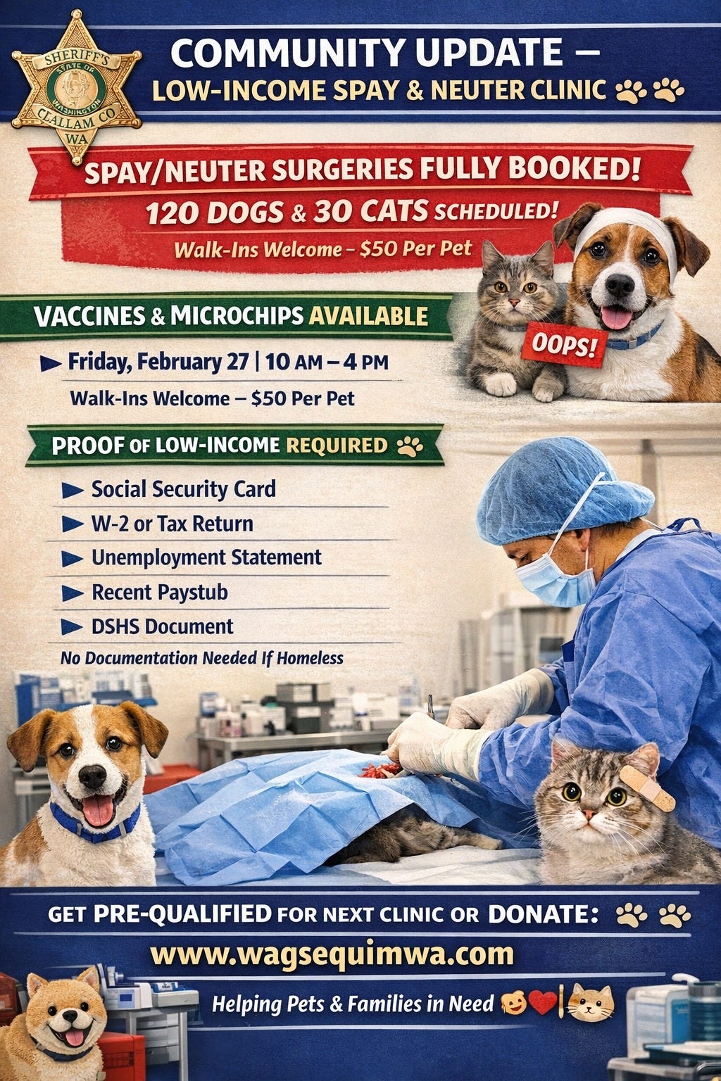 May be an image of dog and text that says 'SHERIFF'S COMMUNITY UPDATE LOW-INCOME SPAY & NEUTER CLINIC CIALLAM WA A SPAY/NEUTER SURGERIES FULLY BOOKED! 120 DOGS & 30 CATS SCHEDULED! Walk-Ins Welcome- $50 Per Pet VACCINES & MICROCHIPS AVAILABLE Friday, February 27 10 AM -4 PM Walk-Ins Welcome $50 Per Pet OOPS! PROOF OF LOW-INCOME REQUIRED Social Security Card W-2 or Tax Return Unemployment Statement Recent Paystub DSHS Document No Documentation Needed If Homeless GET PRE-QUALIFIED FOR NEXT CLINIC OR DONATE: www.wagsequimwa.com Helping Pets & Families in Need'