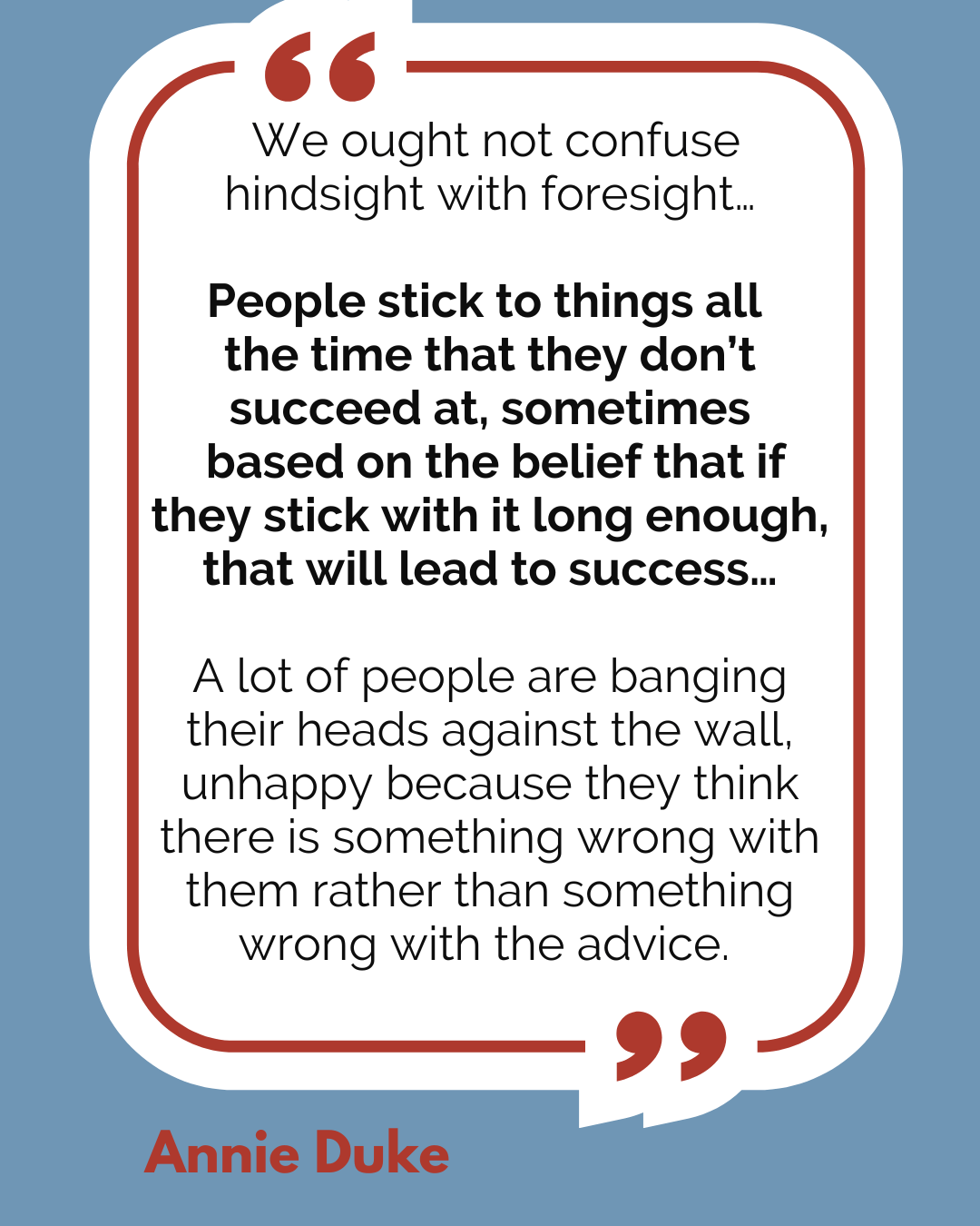 “We ought not confuse hindsight with foresight…People stick to things all the time that they don’t succeed at, sometimes based on the belief that if they stick with it long enough, that will lead to success…A lot of people are banging their heads against the wall, unhappy because they think there is something wrong with them rather than something wrong with the advice,” said Annie Duke.