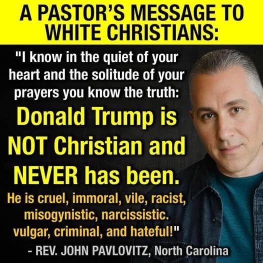 May be an image of 1 person and text that says 'A PASTOR'S MESSAGE TO WHITE CHRISTIANS: " know in the quiet of your heart and the solitude of your prayers you know the truth: Donald Trump is NOT Christian and NEVER has been. He is cruel, immoral, vile, racist, misogynistic, narcissistic. vulgar, criminal, and hateful!" -REV. JOHN PAVLOVITZ, North Carolina'