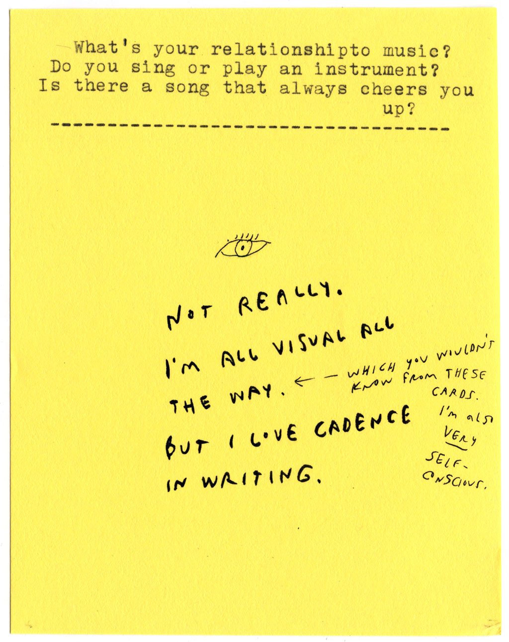 What's your relationship to music? Do you sing or play an instrument? Is there a song that always cheers you up?  NOT REALLY.  I'M ALL VISUAL ALL THE WAY. (WHICH YOU WOULDN'T KNOW FROM THESE CARDS. I'M ALSO VERY SELF-CONSCIOUS.) BUT I LOVE CADENCE IN WRITING.