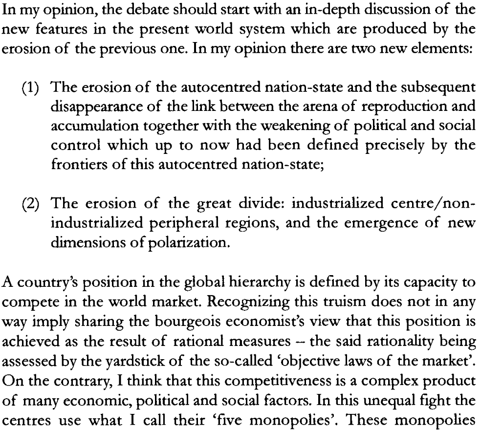 A photographed page from Samir Amin's 1997 book, Capitalism in the Age of Globalization. The highlighted text discusses two new features of the world system: the erosion of the "autocentred nation-state" alongside its political and social control, and the emergence of new dimensions of global polarization. The passage concludes by rejecting the bourgeois economic view of the market, arguing instead that global competitiveness is a complex product of economic, political, and social factors where the imperial "centres" maintain dominance by using their "five monopolies." A photographed page from Samir Amin's 1997 book, Capitalism in the Age of Globalization. The highlighted text discusses two new features of the world system: the erosion of the "autocentred nation-state" alongside its political and social control, and the emergence of new dimensions of global polarization. The passage concludes by rejecting the bourgeois economic view of the market, arguing instead that global competitiveness is a complex product of economic, political, and social factors where the imperial "centres" maintain dominance by using their "five monopolies."