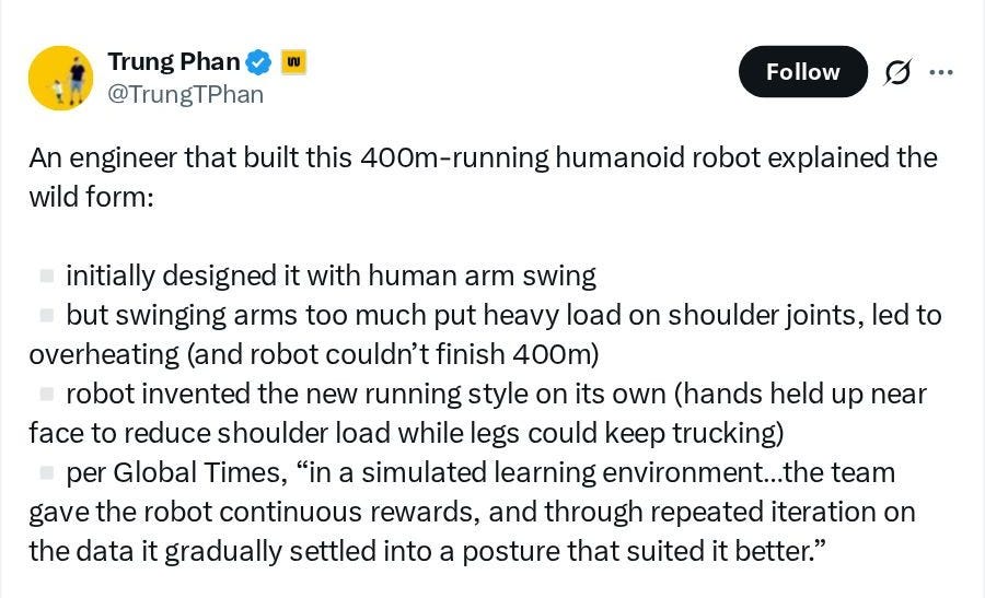 Trung Phan @TrungTPhan: An engineer that built this 400m-running humanoid robot explained the wild form: • initially designed it with human arm swing • but swinging arms too much put heavy load on shoulder joints, led to overheating (and robot couldn't finish 400m) • robot invented the new running style on its own (hands held up near face to reduce shoulder load while legs could keep trucking) • per Global Times, "in a simulated learning environment...the team gave the robot continuous rewards, and through repeated iteration on the data it gradually settled into a posture that suited it better." Trung Phan @TrungTPhan: An engineer that built this 400m-running humanoid robot explained the wild form: • initially designed it with human arm swing • but swinging arms too much put heavy load on shoulder joints, led to overheating (and robot couldn't finish 400m) • robot invented the new running style on its own (hands held up near face to reduce shoulder load while legs could keep trucking) • per Global Times, "in a simulated learning environment...the team gave the robot continuous rewards, and through repeated iteration on the data it gradually settled into a posture that suited it better."
