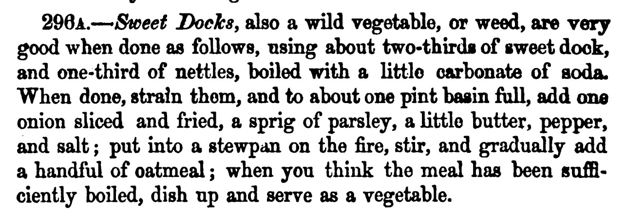 296a.—Sweet Docks, also a wild vegetable, or weed, are very good when done as follows, using about two-thirds of sweet dock, and one-third of nettles, boiled with a little carbonate of soda. When done, strain them, and to about one pint basin fall, add one onion sliced and fried, a sprig of parsley, a little butter, pepper, and salt ; put into a stewpan on the fire, stir, and gradually add a handful of oatmeal ; when you think the meal has been suffi ciently boiled, dish up and serve as a vegetable.
