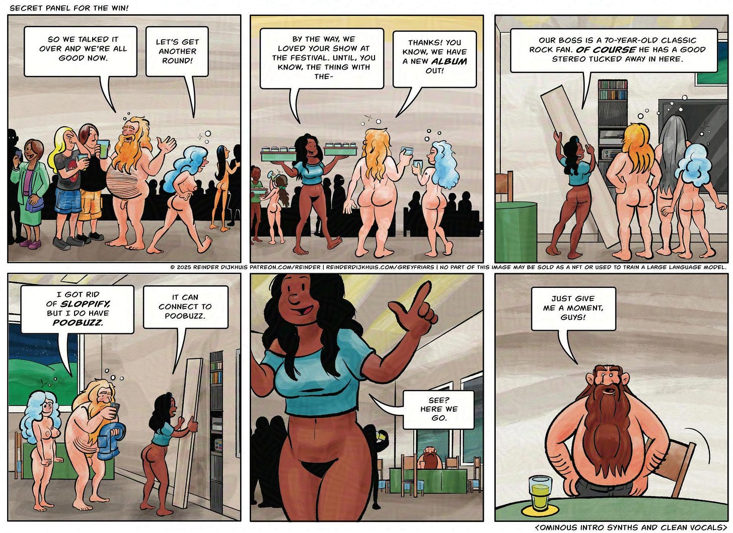 Panel 1. Oozer and Gail talk to crew members, who are getting beers from Enrique. Oozer: So we talked it all over and we're good now.  Gail: Let's get another round!  Panel 2. Cass walks by with a platter of beer.  Cass to Oozer: By the way, we enjoyed your show at the festival. Until, you know, the thing with-  Oozer: Oh cool! You know, we have a new album out!  Panel 3. Cass is removing some boards from the wall of the clubhouse, revealing a big stereo and massive speakers. Cass: our boss is a 70-year-old classic rock fan. *Of course* he has a good sound system hidden away in here.  Panel 4. Oozer has his pants in one hand and a phone in another. Behind him, drunken revelry is going on. Oozer: I don't have Sloppify, but I do have Poobuzz. Cass: It can connect to Poobuz.  Panel 5. In the foreground, Oozer and Cass are starting the stereo. In the background, Filth, at the table Cass: See? Here we go.  Panel 6.  Filth gets up from the table. Filth: Just give me a moment, guys!