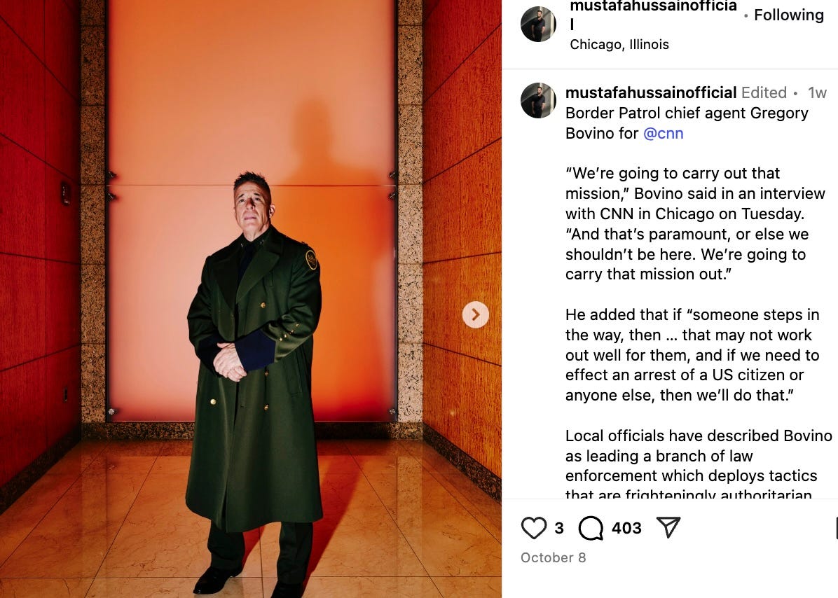 mustafahussainofficial   Edited • 1w Border Patrol chief agent Gregory Bovino for @cnn   “We’re going to carry out that mission,” Bovino said in an interview with CNN in Chicago on Tuesday. “And that’s paramount, or else we shouldn’t be here. We’re going to carry that mission out.”  He added that if “someone steps in the way, then … that may not work out well for them, and if we need to effect an arrest of a US citizen or anyone else, then we’ll do that.”  Local officials have described Bovino as leading a branch of law enforcement which deploys tactics that are frighteningly authoritarian and which has been styled into Trump’s own personal police force, used by the president as a cudgel against Democrat-led localities and the people — citizens and noncitizens alike — who live in them. … “There is no sanctuary here in Chicago,”  mustafahussainofficial   Edited • 1w Border Patrol chief agent Gregory Bovino for @cnn   “We’re going to carry out that mission,” Bovino said in an interview with CNN in Chicago on Tuesday. “And that’s paramount, or else we shouldn’t be here. We’re going to carry that mission out.”  He added that if “someone steps in the way, then … that may not work out well for them, and if we need to effect an arrest of a US citizen or anyone else, then we’ll do that.”  Local officials have described Bovino as leading a branch of law enforcement which deploys tactics that are frighteningly authoritarian and which has been styled into Trump’s own personal police force, used by the president as a cudgel against Democrat-led localities and the people — citizens and noncitizens alike — who live in them. … “There is no sanctuary here in Chicago,”