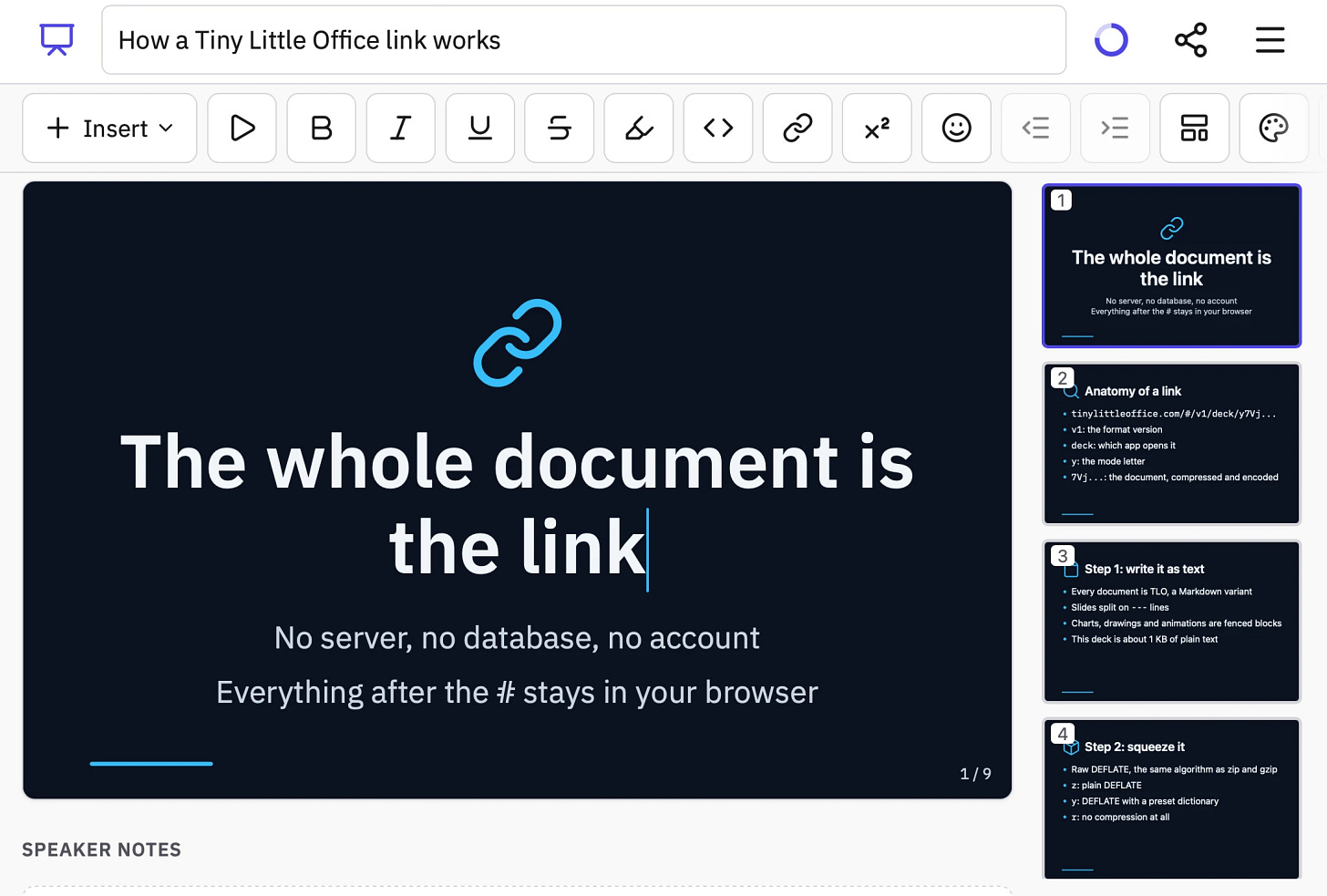 Screenshot of a slide deck editor in a web app with a dark-themed presentation open. The document title field reads "How a Tiny Little Office link works", with a progress ring, share icon and menu icon at top right. Below is a formatting toolbar with an "Insert" dropdown followed by icon buttons for play, bold, italic, underline, strikethrough, highlight, code, link, superscript, emoji, outdent, indent, layout and color palette. The main canvas shows slide 1 with a blue chain-link icon and the text: "The whole document is the link" "No server, no database, no account" "Everything after the # stays in your browser" and a slide counter "1 / 9". Below the canvas is a "SPEAKER NOTES" heading. A sidebar on the right shows slide thumbnails. Slide 1 (selected): "The whole document is the link" "No server, no database, no account" "Everything after the # stays in your browser". Slide 2: "Anatomy of a link" with bullets "tinylittleoffice.com/#/v1/deck/y7Vj..." "v1: the format version" "deck: which app opens it" "y: the mode letter" "7Vj...: the document, compressed and encoded". Slide 3: "Step 1: write it as text" with bullets "Every document is TLO, a Markdown variant" "Slides split on --- lines" "Charts, drawings and animations are fenced blocks" "This deck is about 1 KB of plain text". Slide 4: "Step 2: squeeze it" with bullets "Raw DEFLATE, the same algorithm as zip and gzip" "z: plain DEFLATE" "y: DEFLATE with a preset dictionary" "r: no compression at all".