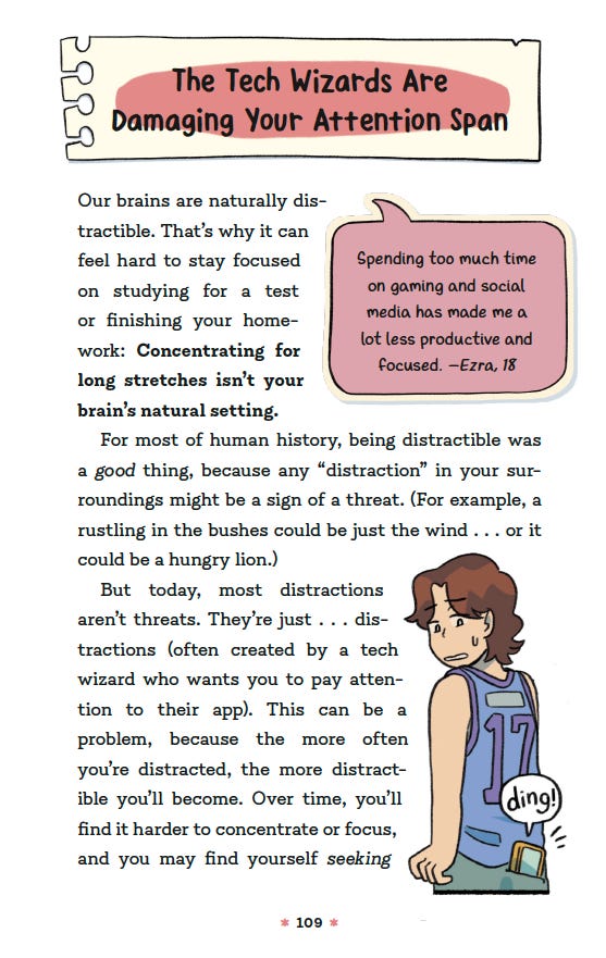 The Tech Wizards Are Damaging Your Attention Span:   Our brains are naturally distractible. That’s why it can feel hard to stay focused on studying for a text or finishing your homework: Concentrating for long stretches isn’t your brains natural setting.   For most of human history, being distractible was a good thing, because any “distraction” in your surroundings might be a sign of a threat (For example, a rustling in the bushes could be just the wind … or it could be a hungry lion).   But today, most distractions aren't threats. They’re just … distractions (often created by a tech wizard who wants you to pay attention to their app). This can be a problem, because the moe often you’re distracted, the more distractible you’ll become. Over time, you’ll find it harder to concentrate or focus, and you may find yourself seeking