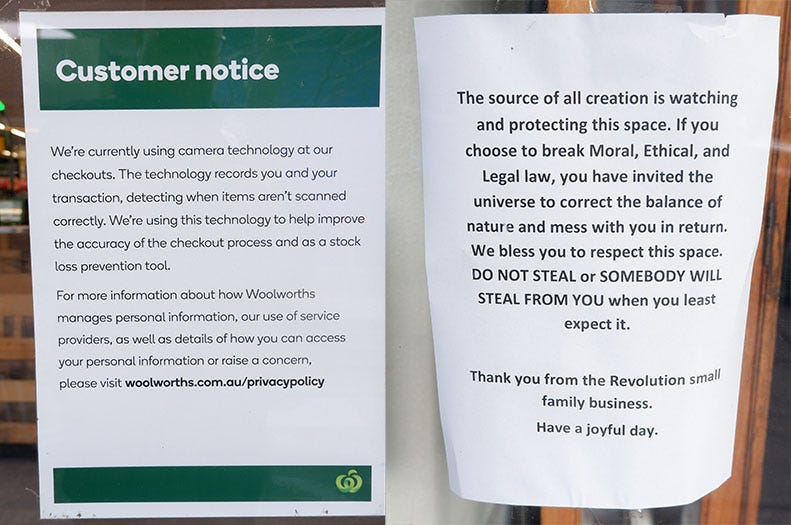 Two signs outside shops. One from Woolies, the other from another shop. Woolies says We're currently using camera technology at our checkouts. The technology records you and your transaction, detecting when items aren't scanned correctly. We're using this technology to help improve the accuracy of the checkout process and as a stock loss prevention tool. For more information about how Woolworths manages personal information, our use of service providers, as well as details of how you can access your personal information or raise a concern, please visit woolworths.com.au/privacypolicy while the other says The source of all creation is watching and protecting this space. If you choose to break Moral, Ethical, and Legal law, you have invited the universe to correct the balance of nature and mess with you in return. We bless you to respect this space. DO NOT STEAL or SOMEBODY WILL STEAL FROM YOU when you least expect it. Thank you from the Revolution small family business. Have a joyful day.