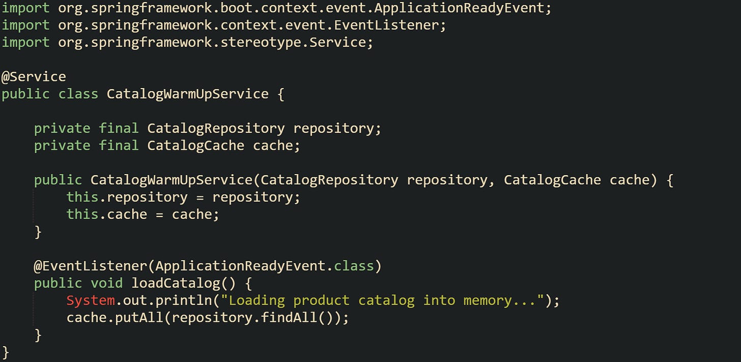 import org.springframework.boot.context.event.ApplicationReadyEvent; import org.springframework.context.event.EventListener; import org.springframework.stereotype.Service;  @Service public class CatalogWarmUpService {      private final CatalogRepository repository;     private final CatalogCache cache;      public CatalogWarmUpService(CatalogRepository repository, CatalogCache cache) {         this.repository = repository;         this.cache = cache;     }      @EventListener(ApplicationReadyEvent.class)     public void loadCatalog() {         System.out.println("Loading product catalog into memory...");         cache.putAll(repository.findAll());     } }