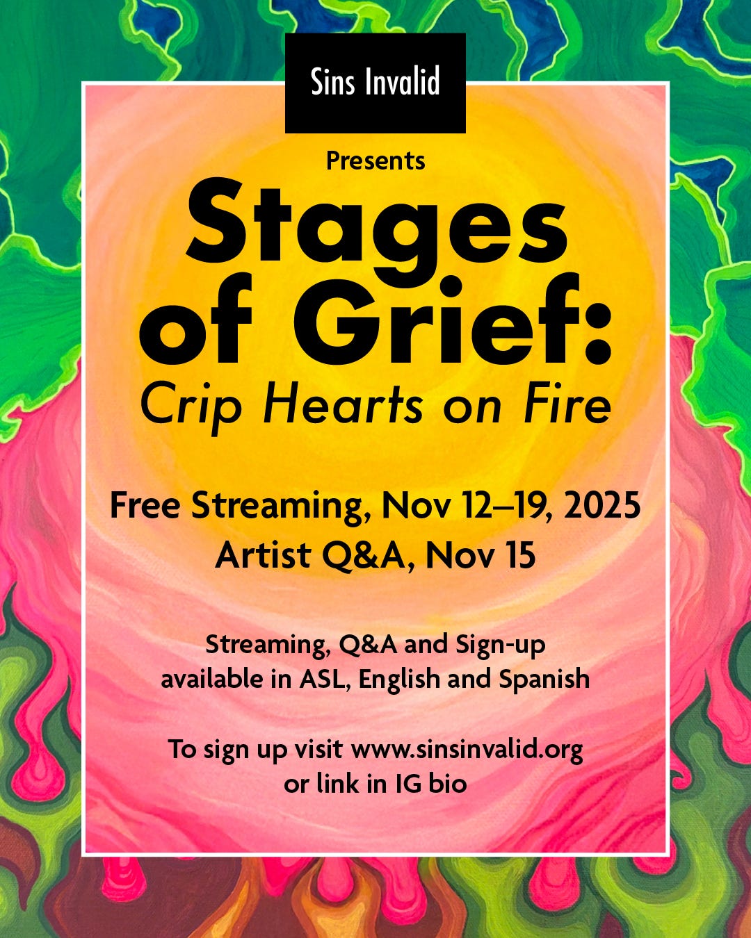  In the center of the image, a rectangular white frame contains a glowing yellow sunburst with warm pink and coral tones at the edges. This radiance is surrounded by swirling, abstract flames and wave-like patterns in green, blue, red, and orange. At the top of the image is the Sins Invalid logo, a black rectangle with the words “Sins Invalid” in white letters. Below it, black text of varying sizes reads: “Presents: Stages of Grief: Crip Hearts on Fire.” Further down, black text reads: “Free Streaming, Nov 12–19, 2025” and “Artist Q&A, Nov 15.” At the very bottom, two sentences in smaller black text, one right below the other read: “Streaming, Q&A and Sign-up available in ASL, English and Spanish” and “To sign up visit www.sinsinvalid.org or link in IG bio.”