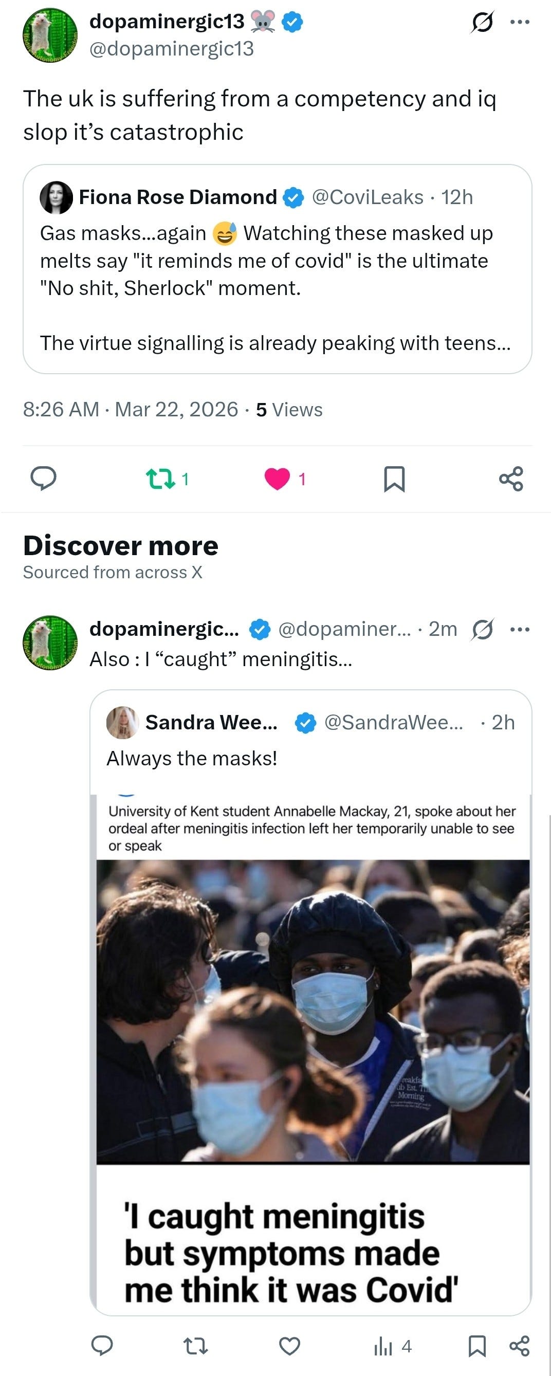 dopaminergic13 
... 
@dopaminergic13 
The uk is suffering from a competency and iq 
slop it's catastrophic 
Fiona Rose Diamond 
@CoviLeaks · 12h 
Gas masks ... again 
Watching these masked up 
melts say "it reminds me of covid" is the ultimate 
"No shit, Sherlock" moment. 
The virtue signalling is already peaking with teens ... 
8:26 AM · Mar 22, 2026 · 5 Views 
O 
1 
Discover more 
Sourced from across X 
dopaminergic ... 
@dopaminer ... . 2m 
Also : | "caught" meningitis ... 
Sandra Wee ... 
@SandraWee ... . 2h 
Always the masks! 
University of Kent student Annabelle Mackay, 21, spoke about her 
ordeal after meningitis infection left her temporarily unable to see 
or speak 
Freakla 
Morning 
'I caught meningitis 
but symptoms made 
me think it was Covid' 
O 
3 
