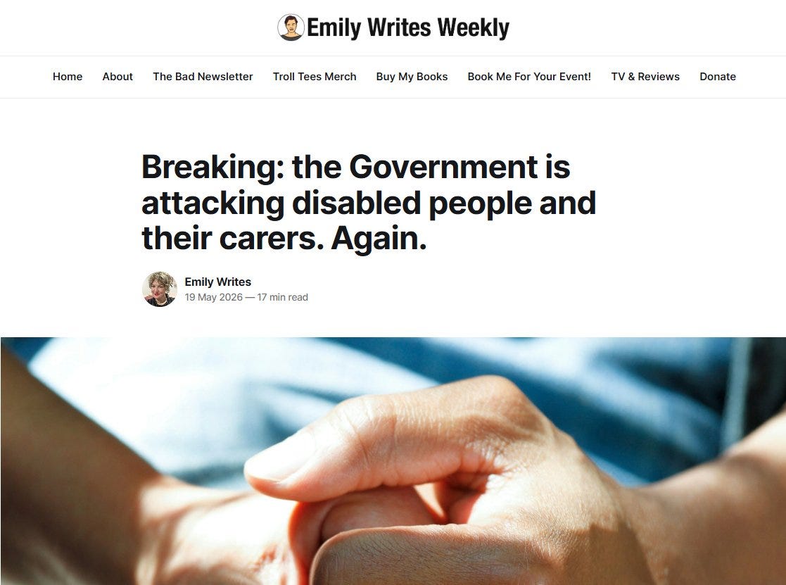 May be an image of text that says "Home About The Bad Newsletter Emily Writes Weekly Troll Tees Merch Buy My Books Book Me For Your Event! & Reviews Donate Breaking: the Government is attacking disabled people and their carers. Again. EmilyWrites Emily Writes 19 May 2026 -1 min read"