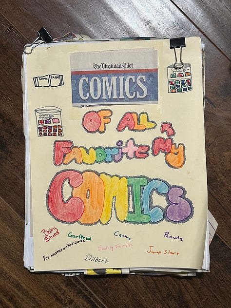 Comic strips from the Sunday paper cut out and glued to pieces of printer paper and then held together by binder clips. The front cover is a manila piece of cardstock with colorful lettering: "Comics of all my favorite comics"