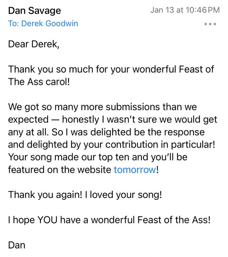 Email message from Dan Savage: Dear Derek,  Thank you so much for your wonderful Feast of The Ass carol!  We got so many more submissions than we expected — honestly I wasn’t sure we would get any at all. So I was delighted be the response and delighted by your contribution in particular! Your song made our top ten and you’ll be featured on the website tomorrow!  Thank you again! I loved your song!  I hope YOU have a wonderful Feast of the Ass!  Dan