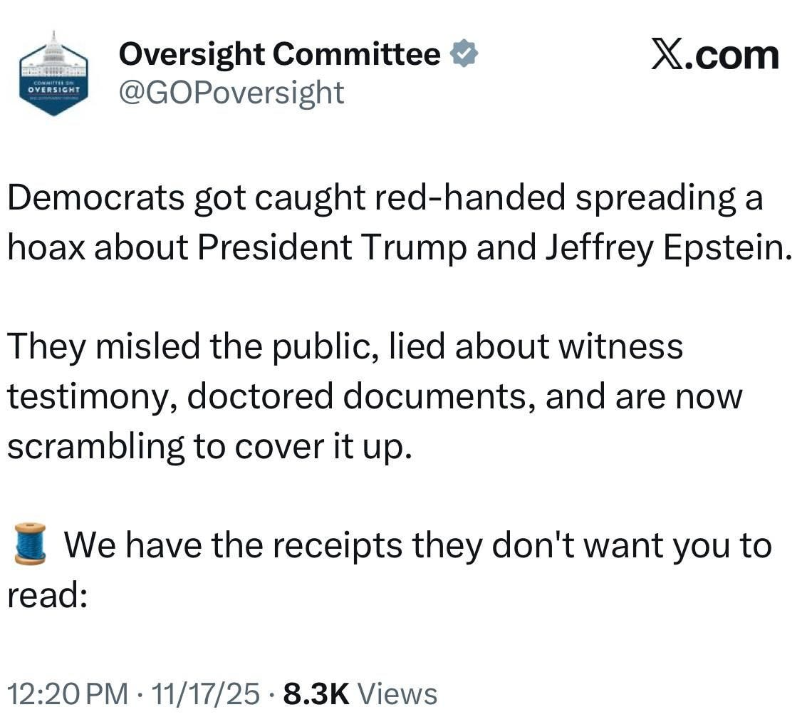 May be an image of text that says 'OVERSIGHT Oversight Committee @GOPoversight X.com Democrats got caught red-handed spreading a hoax about President Trump and Jeffrey Epstein. They misled the public, lied about witness testimony, doctored documents, and are now scrambling to cover it up. We have the receipts they don't want you to read: 12:20 PM· 11/17/25 8.3 Views' May be an image of text that says 'OVERSIGHT Oversight Committee @GOPoversight X.com Democrats got caught red-handed spreading a hoax about President Trump and Jeffrey Epstein. They misled the public, lied about witness testimony, doctored documents, and are now scrambling to cover it up. We have the receipts they don't want you to read: 12:20 PM· 11/17/25 8.3 Views'