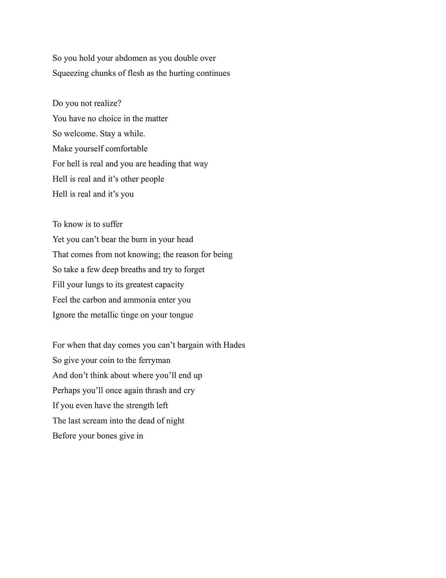So you hold your abdomen as you double over Squeezing chunks of flesh as the hurting continues  Do you not realize? You have no choice in the matter So welcome. Stay a while. Make yourself comfortable For hell is real and you are heading that way Hell is real and it’s other people Hell is real and it’s you  To know is to suffer Yet you can’t bear the burn in your head That comes from not knowing; the reason for being So take a few deep breaths and try to forget Fill your lungs to its greatest capacity Feel the carbon and ammonia enter you Ignore the metallic tinge on your tongue  For when that day comes you can’t bargain with Hades So give your coin to the ferryman And don’t think about where you’ll end up Perhaps you’ll once again thrash and cry If you even have the strength left The last scream into the dead of night Before your bones give in