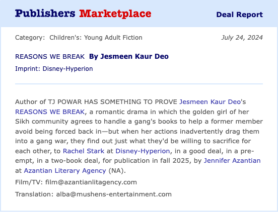 Author of TJ POWAR HAS SOMETHING TO PROVE Jesmeen Kaur Deo's REASONS WE BREAK, a romantic drama in which the golden girl of her Sikh community agrees to handle a gang's books to help a former member avoid being forced back in—but when her actions inadvertently drag them into a gang war, they find out just what they'd be willing to sacrifice for each other, to Rachel Stark at Disney-Hyperion, in a good deal, in a pre-empt, in a two-book deal, for publication in fall 2025, by Jennifer Azantian at Azantian Literary Agency (NA).