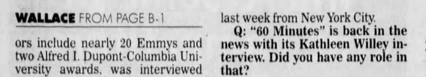 WALLACE FROM PAGE B-1 ors include nearly 20 Emmys and two Alfred I. Dupont-Columbia University awards, was interviewed last week from New York City. Q: "60 Minutes" is back in the news with its Kathleen Willey interview. Did you have any role in that?