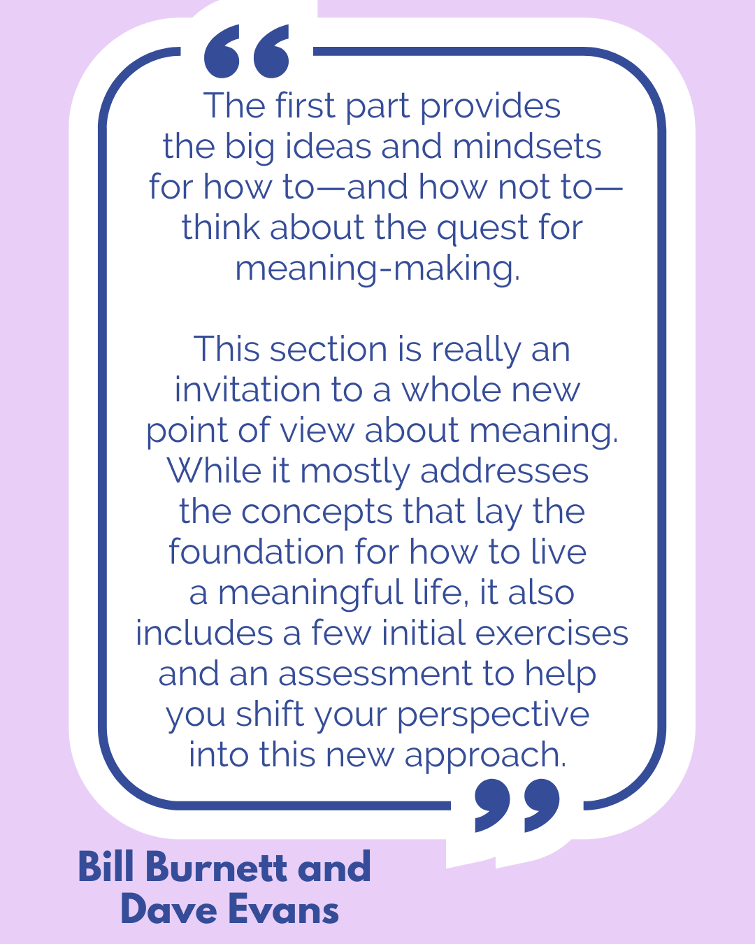 “The first part provides the big ideas and mindsets for how to—and how not to—think about the quest for meaning-making. This section is really an invitation to a whole new point of view about meaning. While it mostly addresses the concepts that lay the foundation for how to live a meaningful life, it also includes a few initial exercises and an assessment to help you shift your perspective into this new approach,” according to Bill Burnett and Dave Evans. “The first part provides the big ideas and mindsets for how to—and how not to—think about the quest for meaning-making. This section is really an invitation to a whole new point of view about meaning. While it mostly addresses the concepts that lay the foundation for how to live a meaningful life, it also includes a few initial exercises and an assessment to help you shift your perspective into this new approach,” according to Bill Burnett and Dave Evans.