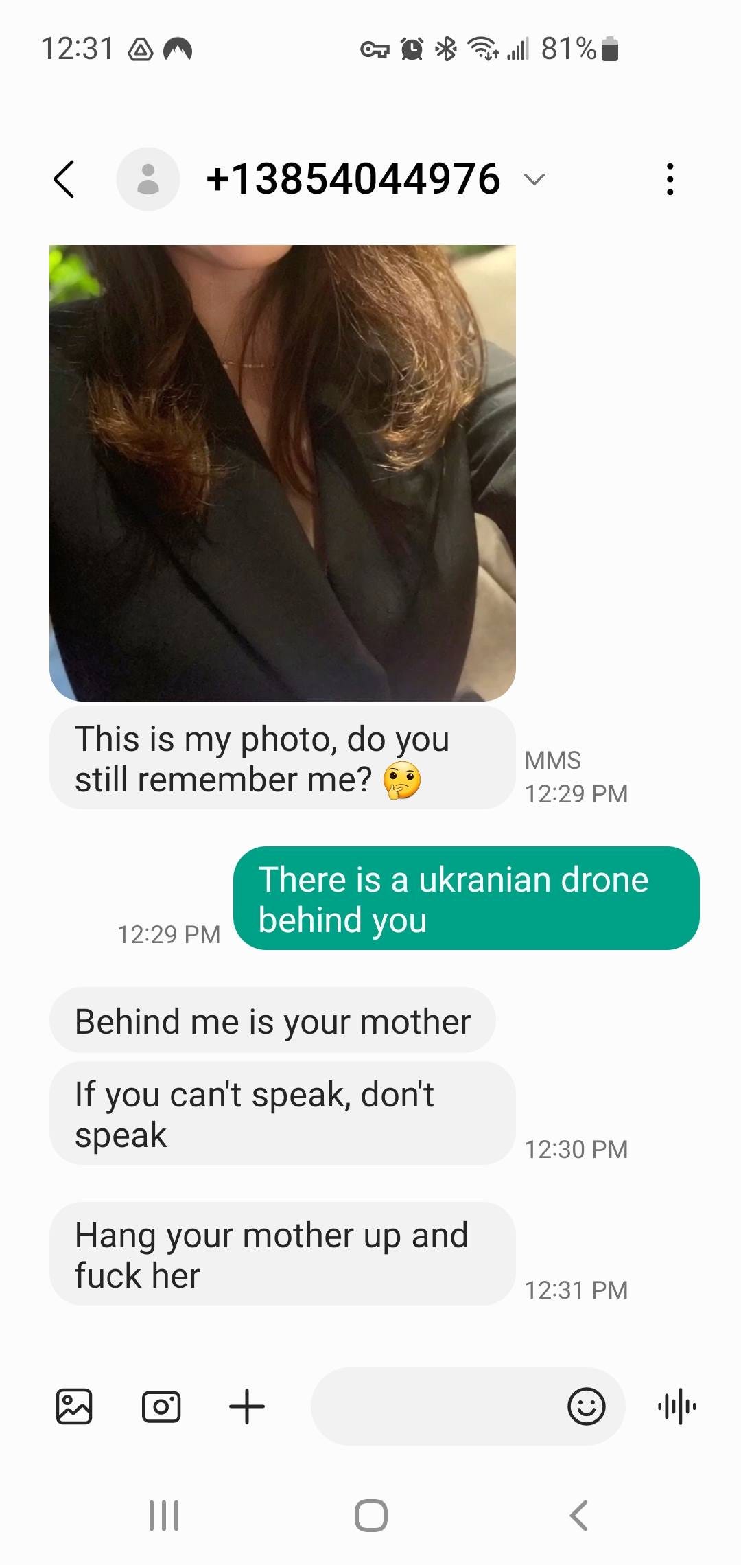 May be an image of 1 person, phone and text that says '12:31 町絨米|81% 81% +13854044976 This is my photo, do you still remember me? MMS 12:29 PM 12:29 PM There is a ukranian drone behind you Behind me is your mother If you can't speak, don't speak 12:30 PM Hang your mother up and fuck her 12:31 ||| 三 <'