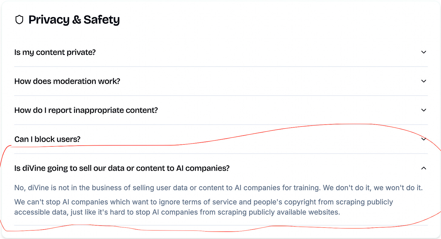 Screenshot of a FAQ item on the diVine app’s Privacy and Safety page. The highlighted question reads: “Is diVine going to sell our data or content to AI companies?” The answer says that diVine does not and will not sell user data or content for AI training, although they acknowledge that they cannot fully stop outside AI companies from scraping publicly available data. Screenshot of a FAQ item on the diVine app’s Privacy and Safety page. The highlighted question reads: “Is diVine going to sell our data or content to AI companies?” The answer says that diVine does not and will not sell user data or content for AI training, although they acknowledge that they cannot fully stop outside AI companies from scraping publicly available data.