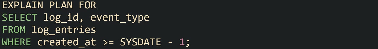 EXPLAIN PLAN FOR SELECT log_id, event_type FROM log_entries WHERE created_at >= SYSDATE - 1; EXPLAIN PLAN FOR SELECT log_id, event_type FROM log_entries WHERE created_at >= SYSDATE - 1;