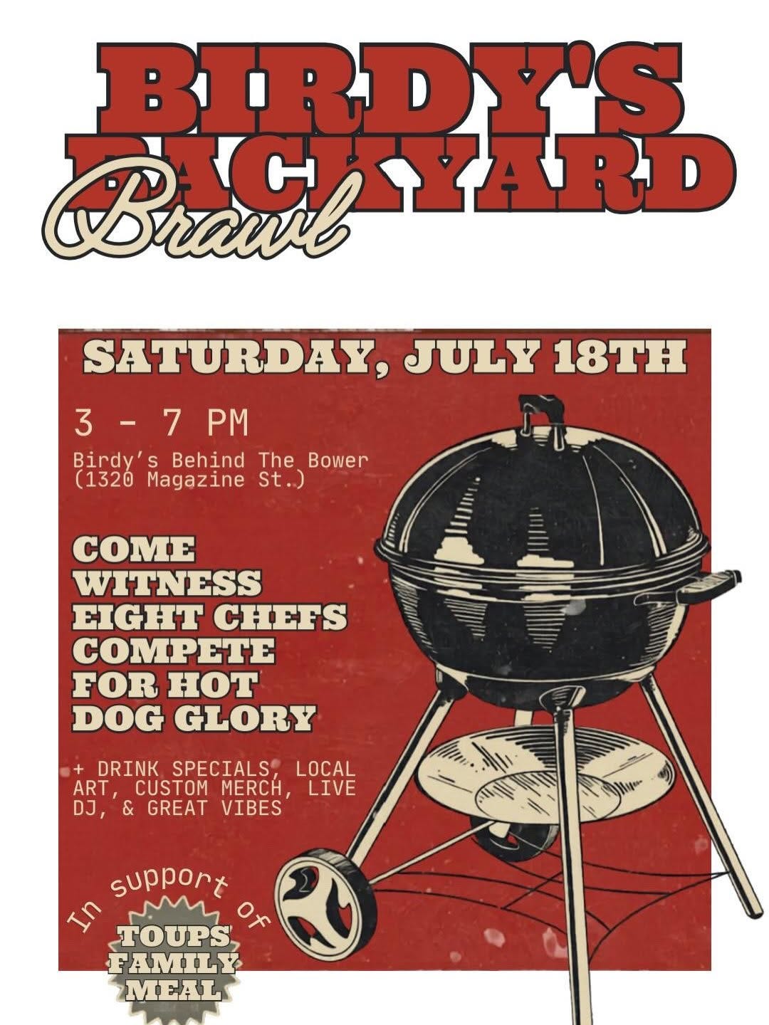 May be an image of text that says 'BIRPY'S BIRD Brawl BIGLYARD rau CHYARD SATURDAY, JULY 18TH 3-7PM 3 PM Birdy' Behind The Bower (1320 Magazine St.) COME WITNESS EIGHT CHEFS COMPETE FOR HOT DOG GLORY DRINK SPECIALS LOCAL ART, CUSTOM MERCH, LIVE DJ, & GREAT VIBES SN Mya support wM TOUPS FAMIL MEAL' May be an image of text that says 'BIRPY'S BIRD Brawl BIGLYARD rau CHYARD SATURDAY, JULY 18TH 3-7PM 3 PM Birdy' Behind The Bower (1320 Magazine St.) COME WITNESS EIGHT CHEFS COMPETE FOR HOT DOG GLORY DRINK SPECIALS LOCAL ART, CUSTOM MERCH, LIVE DJ, & GREAT VIBES SN Mya support wM TOUPS FAMIL MEAL'