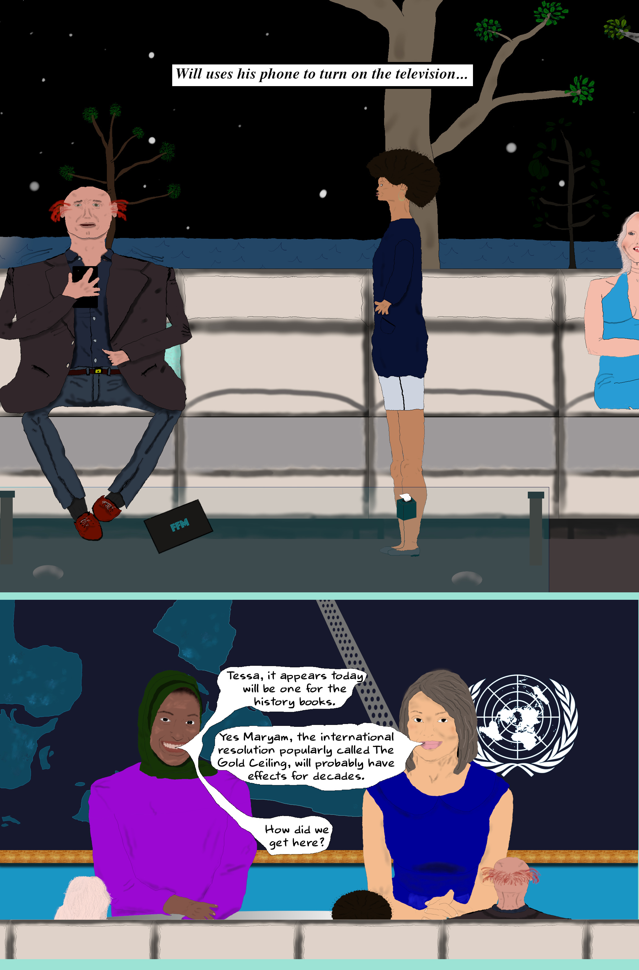 (Will sits down and uses his phone to turn on the TV. As the curtain for the TV opens Eloise sits in the chair nearest to her boss. They all look at the screen. Tessa and Maryam are seated at the news desk.)  Maryam Tessa, it appears today will be one for the history books.  TESSA Yes Maryam, the international resolution popularly called the gold ceiling, will probably have effects for decades.  Maryam How did we get here?