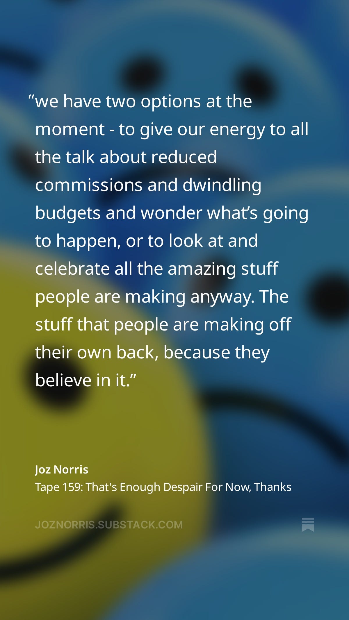 we have two options at the moment - to give our energy to all the talk about reduced commissions and dwindling budgets and wonder what’s going to happen, or to look at and celebrate all the amazing stuff people are making anyway. The stuff that people are making off their own back, because they believe in it.
