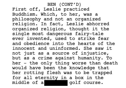 First off, Leslie practiced Buddhism. Which, to her, was a philosophy and not an organized religion. In fact, Leslie abhorred organized religion, thought it the single most dangerous fairy-tale ever invented, used to strike fear and obedience into the hearts of the innocent and uninformed. She saw it not just as a source of injustice, but as a crime against humanity. To her - the only thing worse than death would have been the knowledge that her rotting flesh was to be trapped for all eternity in a box in the middle of a golf course.