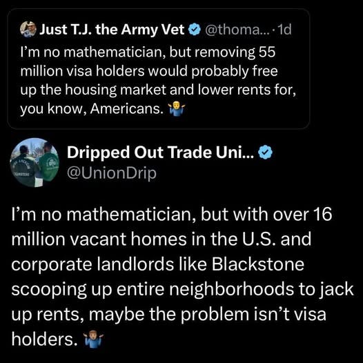 May be an image of 1 person and text that says '@thoma.... 1d Just T.J. the Army Vet I'm no mathematician, but removing 55 million visa holders would probably free up the housing market and lower rents for, you know, Americans. Dripped Out Trade Uni... @UnionDrip I'm no mathematician, but with over 16 million vacant homes in the U.S. บ. and corporate landlords like Blackstone scooping up entire neighborhoods to jack up rents, maybe the problem isn't visa holders.'