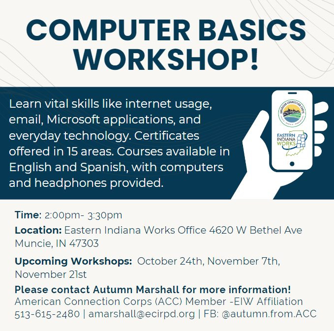May be an image of text that says 'COMPUTER BASICS WORKSHOP! cavatanaer Learn vital skills like internet usage, email, Microsoft applications, and everyday technology. Certificates offered in 15 areas. Courses available in English and Spanish, with computers and headphones provided. EASTERN WODKS INDIANA WORKS RKS Time: 2:00pm- 3:30p Location: Eastern Indiana Works Office 4620 w Bethel Ave Muncie, IN 47303 Upcoming Workshops: October 24th, November 7th, November 21st Please contact Autumn Marshall for more information! American Connection Corps (ACC) Member -EIW Affiliation 513-615-2480 amarshall@ecirpd.org FB: @autumn.from.ACC'