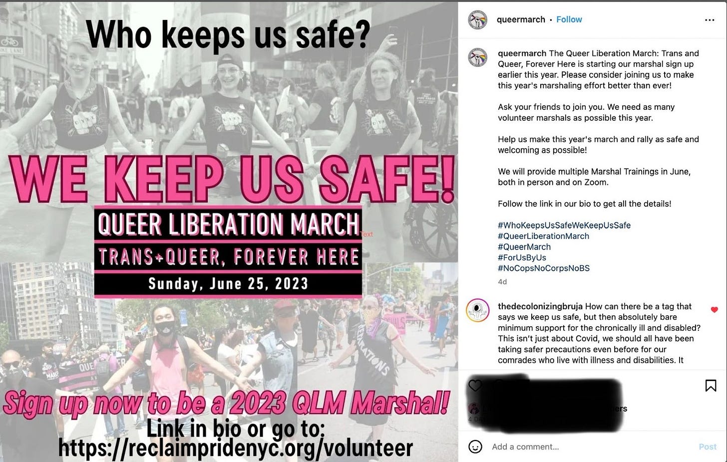 Two images above and below. The first is a black and white background with three white people holding hands at a demostration with other people in the crowd behind them.In the second image below, appear to be 2 POC and 2 white people wearing bandana-like face coverings, holding hands, similarly to the group in the image above. In black text at the top it says, “Who keeps us safe?” In the center, with pink text in all caps it reads, “We Keep Us Safe! Queer Liberation March Trans+Queer Forever Here Sunday, June 25, 2023. Towards the bottom of the page in pink text reads “Sign up now to be a 2023 QLM marshal!” Then in black text: “Link in bio or go to https://reclaimpride.nyc.org/volunteer.” On the right side of the screenshot is their caption: The Queer Liberation March: Trans and Queer, Forever Here is starting our marshal sign up earlier this year. Please consider joining us to make this year’s marshaling effort better than ever! Ask your friends to join you. We need as many volunteer marshals as possible this year. Help us make this year’s march and rally as safe and welcoming as possible! We will provide multiple Marshal Trainings in June, both in person and on Zoom.” Below is a comment by comrade @/thedecolonizingbruja that says “How can there be a tag that says we keep us safe but then absolutely bare minimum support for the chronically ill and disabled? This isn’t just about Covid, we should all have been taking safer precautions even before for our comrades who live with illness and disabilities…”]