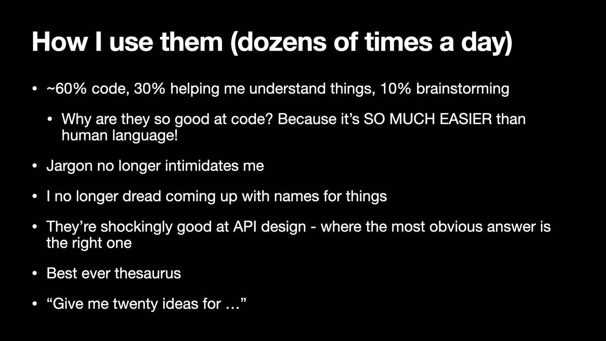 How | use them (dozens of times a day)

* ~60% code, 30% helping me understand things, 10% brainstorming
* Why are they so good at code? Because it’s SO MUCH EASIER than human language!
* Jargon no longer intimidates me
* | no longer dread coming up with names for things
* They’re shockingly good at API design - where the most obvious answer is
the right one
* Best ever thesaurus
* “Give me twenty ideas for ...”