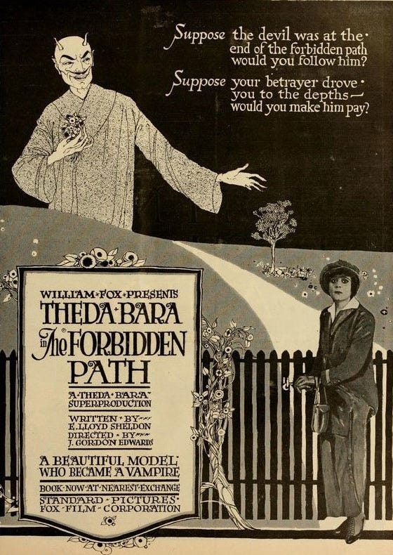 Poster for The Forbidden Path (1918) features a photo of Theda Bara and an illustration of Satan clutching a bouquet of flowers and holding his hand out to her. TYPE READS: “Suppose the devil was at the end of the forbidden path. Would you follow him? Suppose your betrayer drove you to the depths— would you make him pay? William Fox Presents Theda Bara in The Forbidden Path: A Beautiful Model Who Became a Vampire.”