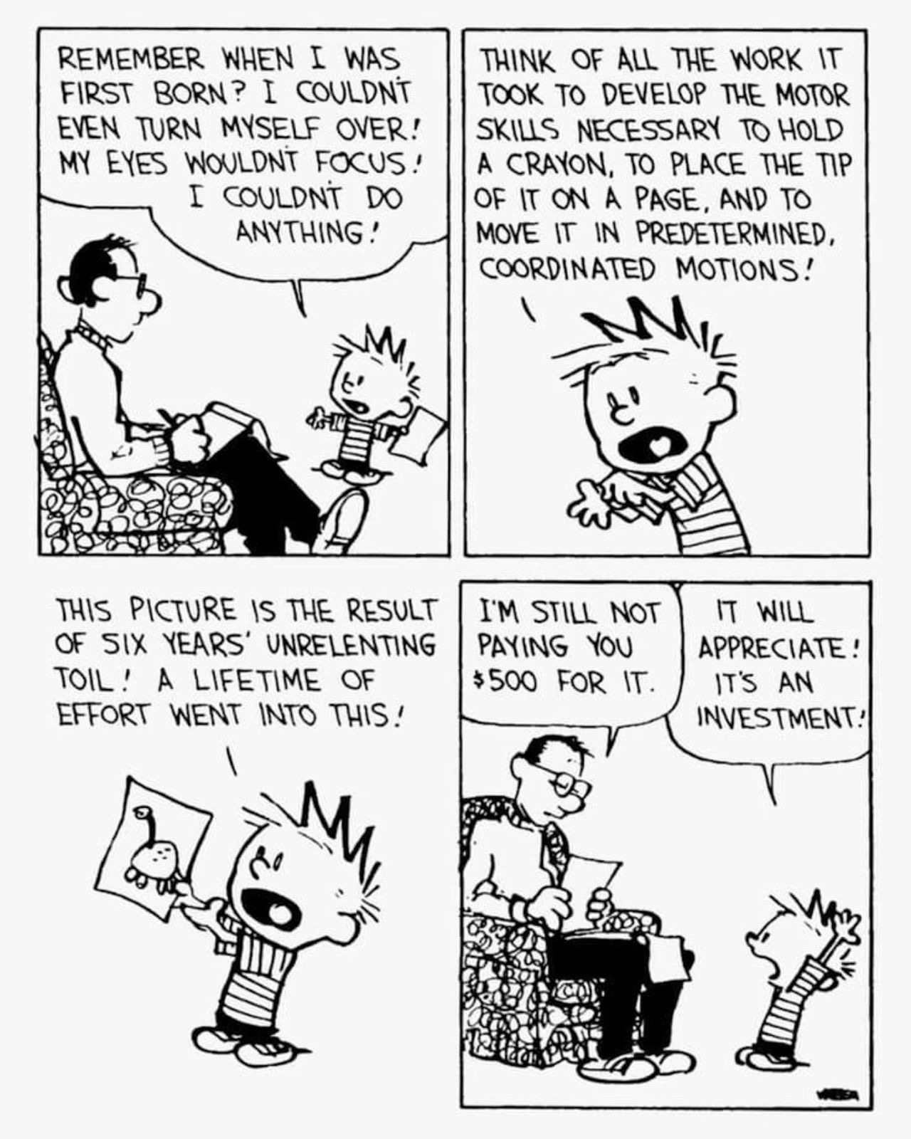 May be a doodle of text that says "REMEMBER WHEN I WAS FIRST BORN? I COULDNT EVEN TURN MYSELF OVER! MY EYES WOULDNT FOCUS! 1 COULDNT DO ANYTHING! THINK OF ALL HE WORK IT TOOK TO DEVELOP THE MOTOR SKILLS NECESSARY TO HOLD A CRAYON, TO PLACE THE nP OF IT ON A PAGE, AND TO MOVE IT IN PREDETERMINED, COORDINATED MOTIONS! THIS PICTURE IS E RESULT OF SIX YEARS' UNRELENTING TOIL! A LIFETIME OF EFFORT WENT INTO THIS! I'M STILL NOT PAYING Y $500 FOR IT. IT WILL APPRECIATE! IT'S AN INVESTMENT!"
