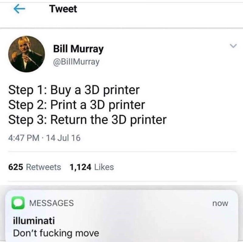 Text - Tweet Bill Murray @BillMurray Step 1: Buy a 3D printer Step 2: Print a 3D printer Step 3: Return the 3D printer 4:47 PM 14 Jul 16 625 Retweets 1,124 Likes MESSAGES now illuminati Don't fucking move