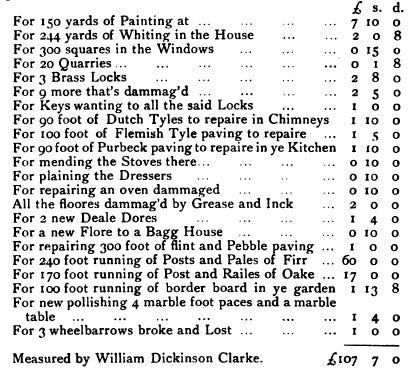 A list of damages: For 150 yards of Painting  For 244 yards of Whiting in the House  For 300 squares in the Windows  For 20 Quarries...  For 3 Brass Locks  For 9 more that’s dammag’d  For Keys wanting to all the said Locks  For 90 foot of Dutch Tyles to repaire in Chimneys  For 100 foot of Flemish Tyle paving to repaire  For 90 foot of Purbeck paving to repaire in ye Kitchen  For mending the Stoves there...  For plaining the Dressers  For repairing an oven dammaged  All the floores dammag’d by Grease and Inck  For 2 new Deale Dores  For a new Flore to a Bagg House  For repairing 300 foot of flint and Pebble paving  For 240 foot running of Posts and Pales of Firr  For 170 foot running of Post and Railes of Oake  For 100 foot running of border board in ye garden  For new pollishing 4 marble foot paces and a marble table  For 3 wheelbarrows broke and Lost  Measured by William Dickinson Clarke. Total: £107 70
