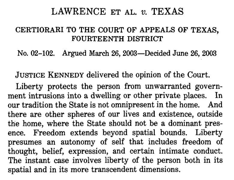LAWRENCE ET AL. v. TEXAS CERTIORARI TO THE COURT OF APPEALS OF TEXAS, FOURTEENTH DISTRICT No. 02-102. Argued March 26, 2003- Decided June 26, 2003 JUSTICE KENNEDY delivered the opinion of the Court. Liberty protects the person from unwarranted government intrusions into a dwelling or other private places. In our tradition the State is not omnipresent in the home. And there are other spheres of our lives and existence, outside the home, where the State should not be a dominant pres-ence. Freedom extends beyond spatial bounds. Liberty presumes an autonomy of self that includes freedom of thought, belief, expression, and certain intimate conduct. The instant case involves liberty of the person both in its spatial and in its more transcendent dimensions.