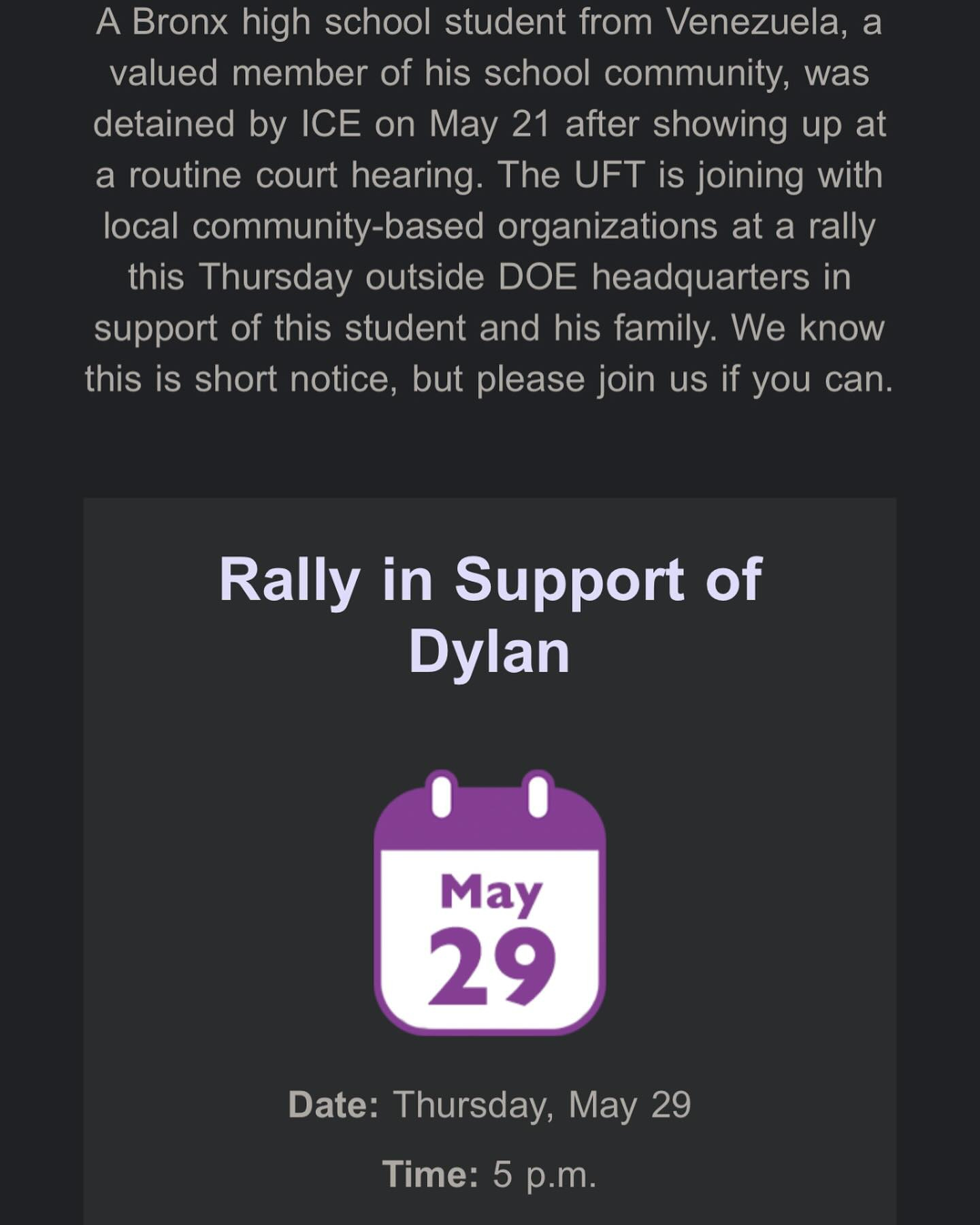 May be an image of text that says 'detained a Bronx high school student from Venezuela, valued member of his school community, was by ICE on May 21 after showing up at a routine court hearing. The UFT is joining with local community-based organizations at a rally this Thursday outside DOE headquarters in support of this student and his family. We know this is short notice, but please join if you can. Rally in Support of Dylan May 29 Date: Thursday, May 29 Time: Time:5p.m. 5 p.m.'