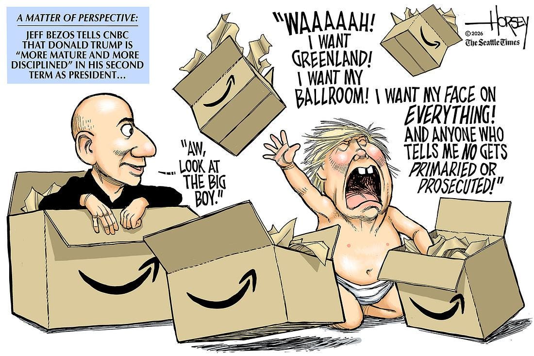 May be an image of text that says 'MATTER OF TTEROFPERSPECTIVE: PERSPECTIVE: JEFF BEZOS TELLS CNBC H DONALD TRUMP IS "MORE MATURE AND MORE DISCIPLINED" IN HIS SECOND TERM AS PRESIDENT. •• .HOREy @2026 TheScattleCimes "WAAAAAH! WANT I GREENLAND! I WANT MY BALLROOM! WANT MY ON EVERYTHING! AND ANYONE WHO TELLS ME NO GETS PRIMARIED OR PROSECUTED!" "AW, - LOOK AT THE BIG BOY."' May be an image of text that says 'MATTER OF TTEROFPERSPECTIVE: PERSPECTIVE: JEFF BEZOS TELLS CNBC H DONALD TRUMP IS "MORE MATURE AND MORE DISCIPLINED" IN HIS SECOND TERM AS PRESIDENT. •• .HOREy @2026 TheScattleCimes "WAAAAAH! WANT I GREENLAND! I WANT MY BALLROOM! WANT MY ON EVERYTHING! AND ANYONE WHO TELLS ME NO GETS PRIMARIED OR PROSECUTED!" "AW, - LOOK AT THE BIG BOY."'