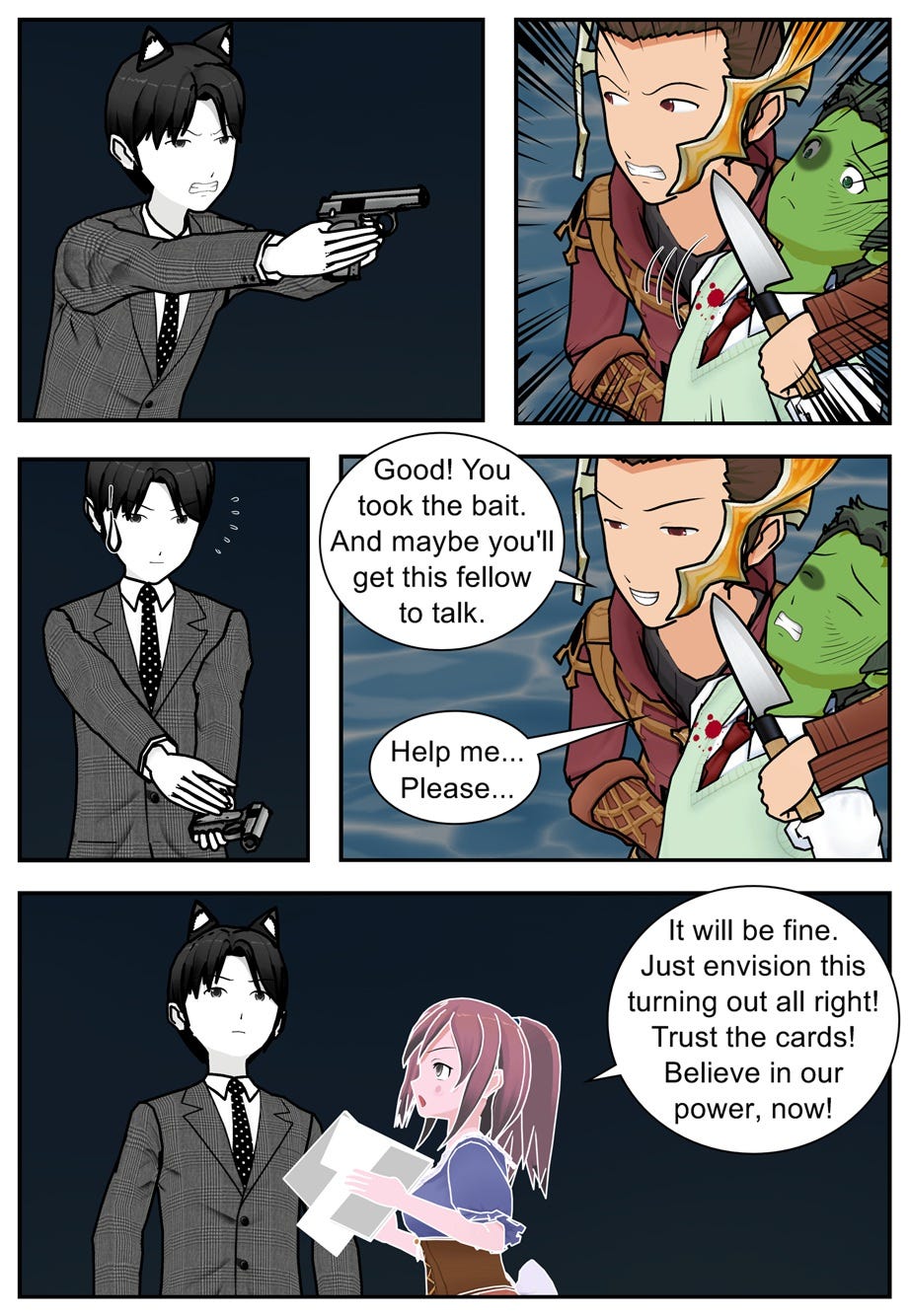 Good! You took the bait. And maybe you'll get this fellow to talk. Help me... Please... It will be fine. Just envision this turning out all right! Trust the cards! Believe in our power, now!