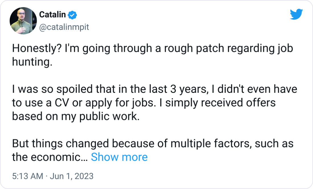 Catalin @catalinmpit Honestly? I'm going through a rough patch regarding job hunting. I was so spoiled that in the last 3 years, I didn't even have to use a CV or apply for jobs. I simply received offers based on my public work. But things changed because of multiple factors, such as the economic situation, my expectations, and so on. It's a lot more difficult nowadays to find a job. So, why am I posting this? I'm posting this because I want to be transparent and keep it real. No matter how things might look from the outside, everyone goes through things you don't see. But everyone posts only the positive side on social media. If you are in the same situation, keep in mind that you're not alone. Keep your chin up and work harder. We'll get through this! Catalin @catalinmpit Honestly? I'm going through a rough patch regarding job hunting. I was so spoiled that in the last 3 years, I didn't even have to use a CV or apply for jobs. I simply received offers based on my public work. But things changed because of multiple factors, such as the economic situation, my expectations, and so on. It's a lot more difficult nowadays to find a job. So, why am I posting this? I'm posting this because I want to be transparent and keep it real. No matter how things might look from the outside, everyone goes through things you don't see. But everyone posts only the positive side on social media. If you are in the same situation, keep in mind that you're not alone. Keep your chin up and work harder. We'll get through this!