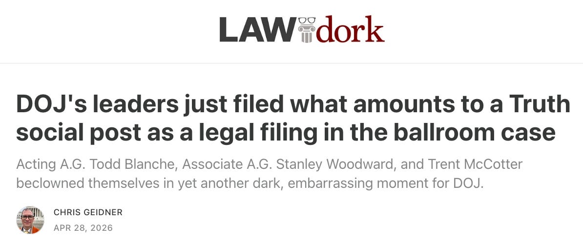 LAW DORK DOJ's leaders just filed what amounts to a Truth social post as a legal filing in the ballroom case Acting A.G. Todd Blanche, Associate A.G. Stanley Woodward, and Trent McCotter beclowned themselves in yet another dark, embarrassing moment for DOJ. Chris Geidner Apr 28, 2026