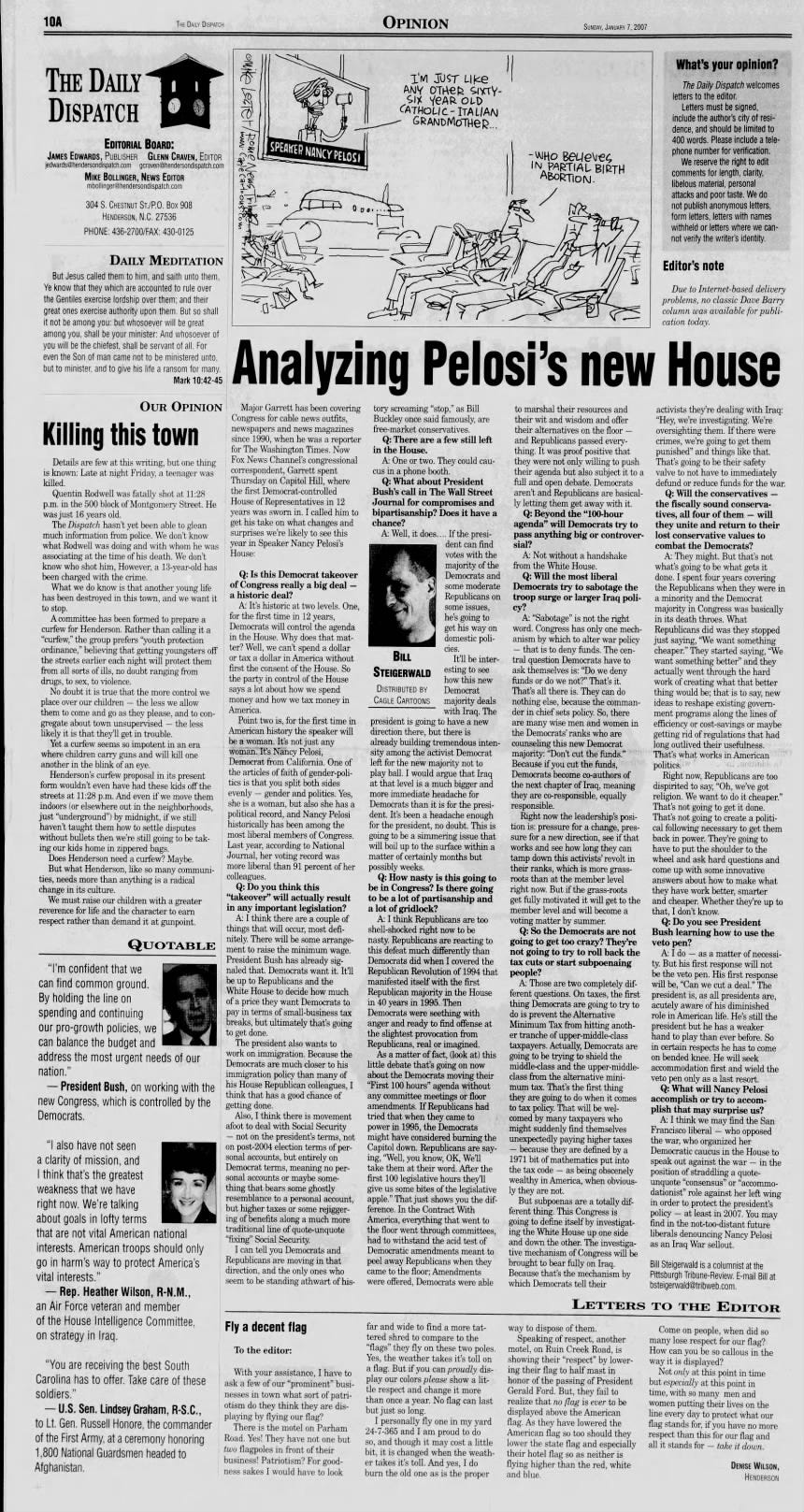 - THE DAILY DISPATCH OPINION SUNDAY, JANUARY 7, 2007 THE DAILY® DISPATCH EDITORIAL BOARD: JAMES EDWARDS, PUBLISHER GLENN CRAVEN, EDITOR jedwards@hendersondispatch.com gcraven@hendersondispatch.com MIKE BOLLINGER, NEWS EDITOR mbollinger@hendersondispatch.com 304 S. CHESTNUT ST./P.O. Box 908 HENDERSON, N.C. 27536 PHONE: 436-2700/FAX: 430-0125 DAILY MEDITATION But Jesus called them to him, and saith unto them, Ye know that they which are accounted to rule over the Gentiles exercise lordship over them; and their great ones exercise authority upon them. But so shall it not be among you: but whosoever will be great among you, shall be your minister: And whosoever of you will be the chiefest, shall be servant of all. For even the Son of man came not to be ministered unto, but to minister, and to give his life a ransom for many. Mark 10:42-45 OUR OPINION Killing this town Details are few at this writing, but one thing is known: Late at night Friday, a teenager was killed. Quentin Rodwell was fatally shot at 11:28 p.m. in the 500 block of Montgomery Street. He was just 16 years old. The Dispatch hasn't yet been able to glean much information from police. We don't know what Rodwell was doing and with whom he was associating at the time of his death. We don't know who shot him, However, a 13-year-old has been charged with the crime. What we do know is that another young life has been destroyed in this town, a and we want it to stop. A committee has been formed to prepare a curfew for Henderson. Rather than calling it a "curfew," the group prefers "youth protection ordinance," believing that getting youngsters off earlier each night will protect them from all sorts of ills, no doubt ranging from drugs, to sex, to violence. No doubt it is true that the more control we place over our children - the less we allow them to come and go as they please, and to congregate about town unsupervised - the less likely it is that they'll get in trouble. Yet a curfew seems so impotent in an era where children carry guns and will kill one another in the blink of an eye. Henderson's curfew proposal in its present form wouldn't even have had these kids off the streets at 11:28 p.m. And even if we move them indoors (or elsewhere out in the neighborhoods, just "underground") by midnight, if we still haven't taught them how to settle disputes without bullets then we're still going to be taking our kids home in zippered bags. Does Henderson need a curfew? Maybe. But what Henderson, like so many communities, needs more than anything is a radical change in its culture. We must raise our children with a greater reverence for life and the character to earn respect rather than demand it at gunpoint. QUOTABLE "I'm confident that we can find common ground. By holding the line on spending and continuing our pro-growth policies, we can balance the budget and address the most urgent needs of our nation." - President Bush, on working with the new Congress, which is controlled by the "I also have not seen a clarity of mission, and I think that's the greatest weakness that we have right now. We're talking about goals in lofty terms that are not vital American national interests. American troops should only go in harm's way to protect America's vital interests." Rep. Heather Wilson, R-N.M., an Air Force veteran and member of the House Intelligence Committee, on strategy in Iraq. "You are receiving the best South Carolina has to offer. Take care of these soldiers." - U.S. Sen. Lindsey Graham, R-S.C., to Lt. Gen. Russell Honore, the commander of the First Army, at a ceremony honoring 1,800 National Guardsmen headed to Afghanistan. + * I'M JUST LIke ANY OTHER SIXTYLeet/ SIX CATHOLIC YeAR GRANDMOTHER... OLD NANCY PELOSI I - WHO SPEAKER Beueve; IN PARTIAL BIRTH Nene ABORTION. 0 § What's your opinion? The Daily Dispatch welcomes letters to the editor: Letters must be signed, include the author's city of residence, and should be limited to 400 words. Please include a telephone number for verification. We reserve the right to edit comments for length, clarity, libelous material, personal attacks and poor taste. We do not publish anonymous letters, form letters, letters with names withheld or letters where we cannot verify the writer's identity: Editor's note Due to Internet-based delivery problems, no classic Dave Barry column was available for publication today. Analyzing Pelosi's new House Major Garrett has been covering Congress for cable news outfits, newspapers and news magazines since 1990, when he was a reporter for The Washington Times. Now Fox News Channel's congressional correspondent, Garrett spent Thursday on Capitol Hill, where the first Democrat-controlled House of Representatives in 12 years was sworn in. I called him to get his take on what changes and surprises we're likely to see this year in Speaker Nancy Pelosi's House: Q: Is this Democrat takeover of Congress really a big deal - a historic deal? colleagues. Q: Do you think this "takeover" will actually result in any important legislation? A: It's historic at two levels. One, for the first time in 12 years, Democrats will control the agenda in the House. Why does that matter? Well, we can't spend a dollar or tax a dollar in America without first the consent of the House. So the party in control of the House says a lot about how we spend money and how we tax money in America. Point two is, for the first time in American history the speaker will be a woman. It's not just any woman. It's Nancy Pelosi, Democrat from California. One of the articles of faith of gender-politics is that you split both sides evenly - gender and politics. Yes, she is a woman, but also she has a political record, and Nancy Pelosi historically has been among the most liberal members of Congress. Last year, according to National Journal, her voting record was more liberal than 91 percent of her A: I think there are a couple of things that will occur, most definitely. There will be some arrangement to raise the minimum wage. President Bush has already signaled that. Democrats want it. It'll be up to Republicans and the White House to decide how much of a price they want Democrats to pay in terms of small-business tax breaks, but ultimately that's going to get done. The president also wants to work on immigration. Because the Democrats are much closer to his immigration policy than many of his House Republican colleagues, I think that has a good chance of getting done. Also, I think there is movement afoot to deal with Social Security - not on the president's terms, not on post-2004 election terms of personal accounts, but entirely on Democrat terms, meaning no personal accounts or maybe something that bears some ghostly resemblance to a personal account, but higher taxes or some rejiggering of benefits along a much more traditional line of quote-unquote "fixing" Social Security. I can tell you Democrats and Republicans are moving in that direction, and the only ones who seem to be standing athwart of his- Fly a decent flag To the editor: With your assistance, I have to ask a few of our "prominent" businesses in town what sort of patriotism do they think they are displaying by flying our flag? There is the motel on Parham Road. Yes! They have not one but two flagpoles in front of their business! Patriotism? For goodness sakes I would have to look tory screaming "stop," as Bill Buckley once said famously, are free-market conservatives. Q: There are a few still left in the House. A: One or two. They could caucus in a phone booth. Q: What about President Bush's call in The Wall Street Journal for compromises and bipartisanship? Does it have a chance? A: Well, it does.... BILL STEIGERWALD DISTRIBUTED BY CAGLE CARTOONS president is going direction there, but already building sity among the activist left for the new play ball. I would at that level is a much more immediate Democrats than it dent. It's been a for the president, no going to be a simmering will boil up to the matter of certainly If the president can find votes with the majority of the Democrats and some moderate Republicans on some issues, he's going to get his way on domestic policies. It'll be interesting to see how this new Democrat majority deals with Iraq. The to have a new there is tremendous intenDemocrat majority not to argue that Iraq bigger and headache for is for the presiheadache enough doubt. This is issue that surface within a months but possibly weeks. Q: How nasty is this going to be in Congress? Is there going to be a lot of partisanship and a lot of gridlock? A: I think Republicans are too shell-shocked right now to be nasty. Republicans are reacting to this defeat much differently than Democrats did when I covered the Republican Revolution of 1994 that manifested itself with the first Republican majority in the House in 40 years in 1995. Then Democrats were seething with anger and ready to find offense at the slightest provocation from Republicans, real or imagined. As a matter of fact, (look at) this little debate that's going on now about the Democrats moving their "First 100 hours" agenda without any committee meetings or floor amendments. If Republicans had tried that when they came to power in 1995, the Democrats * might have considered burning the Capitol down. Republicans are saying, "Well, you know, OK, We'll take them at their word. After the first 100 legislative hours they'll give us some bites of the legislatively apple." That just shows you the difference. In the Contract With America, everything that went to the floor went through committees, had to withstand the acid test of Democratic amendments meant to peel away Republicans when they came to the floor; Amendments were offered, Democrats were able far and wide to find a more tattered shred to compare to the "flags" they fly on these two poles. Yes, the weather takes it's toll on a flag. But if you can proudly display our colors please show a little respect and change it more than once a year. No flag can last but just so long. I personally fly one in my yard 24-7-365 and I am proud to do so, and though it may cost a little bit, it is changed when the weather takes it's toll. And yes,: do burn the old one as is the proper to marshal their resources and their wit and wisdom and offer their alternatives on the floor - and Republicans passed everything. It was proof positive that they were not only willing to push their agenda but also subject it to a full and open debate. Democrats aren't and Republicans are basically letting them get away with it. Q: Beyond the "100-hour agenda" will Democrats try to pass anything big or controversial? A: Not without a handshake from the White House. Q: Will the most liberal Democrats try to sabotage the troop surge or larger Iraq policy? A: "Sabotage" is not the right word. Congress has only one mechanism by which to alter war policy that is to deny funds. The central question Democrats have to ask themselves is: "Do we deny funds or do we not?" That's it. That's all there is. They can do nothing else, because the commander in chief sets policy. So, there are many wise men and women in the Democrats' ranks who are counseling this new Democrat majority: "Don't cut the funds." Because if you cut the funds, 6, Democrats become co-authors of the next chapter of Iraq, meaning they are co-responsible, equally responsible. Right now the leadership's position is: pressure for a change, pressure for a new direction, see if that works and see how long they can tamp down this activists' revolt in their ranks, which is more grassroots than at the member level right now. But if the grass-roots get fully motivated it will get to the member level and will become a voting matter by summer. Q: So the Democrats are not going to get too crazy? They're not going to try to roll back the tax cuts or start subpoenaing people? A: Those are two completely different questions. On taxes, the first thing Democrats are going to try to do is prevent the Alternative Minimum Tax from hitting another tranche of upper-middle-class taxpayers. Actually, Democrats are going to be trying to shield the middle-class and the upper-middleclass from the alternative minimum tax. That's the first thing they are going to do when it comes to tax policy. That will be welcomed by many taxpayers who might suddenly find themselves unexpectedly paying higher taxes - because they are defined by a 1971 bit of mathematics put into the tax code - as being obscenely wealthy in America, when obviousthey are not. But subpoenas are a totally different thing. This Congress is going to define itself by investigating the White House up one side and down the other. The investigative mechanism of Congress will be brought to bear fully on Iraq. Because that's the mechanism by which Democrats tell their LETTERS way to dispose of them. Speaking of respect, another motel, on Ruin Creek Road, is showing their "respect" by lowering their flag to half mast in honor of the passing of President Gerald Ford. But, they fail to realize that no flag is ever to be displayed above the American flag. As they have lowered the American flag so too should they lower the state flag and especially their hotel flag so as neither is flying higher than the red, white and blue. activists they're dealing with Iraq: "Hey, we're investigating. We're oversighting them. If there were crimes, we're going to get them punished" and things like that. That's going to be their safety a valve to not have to immediately defund or reduce funds for the war. Q: Will the conservatives the fiscally sound conservatives, all four of them - will they unite and return to their lost conservative values to combat the Democrats? A: They might. But that's not what's going to be what gets it done. I spent four years covering the Republicans when they were in a minority and the Democrat majority in Congress was basically in its death throes. What Republicans did was they stopped just saying, "We want something cheaper." They started saying, "We want something better" and they actually went through the hard work of creating what that better thing would be; that is to say, new ideas to reshape existing government programs along the lines of efficiency or cost-savings or maybe getting rid of regulations that had long outlived their usefulness. -. . That's what works in American 1 politics. ! liu be Right now, Republicans are too dispirited to say, "Oh, we've got religion. We want to do it cheaper." That's not going to get it done. That's not going to create a political following necessary to get them back in power. They're going to have to put the shoulder to the wheel and ask hard questions and come up with some innovative answers about how to make what they have work better, smarter and cheaper. Whether they're up to that, I don't know. Q: Do you see President Bush learning how to use the veto pen? A: I do - as a matter of necessity. But his first response will not be the veto pen. His first response will be, "Can we cut a deal." The president is, as all presidents are, acutely aware of his diminished role in American life. He's still the president but he has a weaker hand to play than ever before. So in certain respects he has to come on bended knee. He will seek accommodation first and wield the veto pen only as a last resort. Q: What will Nancy Pelosi accomplish or try to accomplish that may surprise us? A: : I think we may find the San Francisco liberal - who opposed the war, who organized her Democratic caucus in the House to speak out against the war - in the position of straddling a quoteunquote "consensus" o or "accommodationist" role against her left wing in order to protect the president's policy - at least in 2007. You may find in the not-too-distant future liberals denouncing Nancy Pelosi as an Iraq War sellout. Bill Steigerwald is a columnist at the Pittsburgh Tribune-Review. E-mail Bill at bsteigerwald@tribweb.com. TO THE EDITOR Come on people, when did so many lose respect for our flag? How can you be so callous in the way it is displayed? Not only at this point in time but especially at this point in time, with so many men and women putting their lives on the line every day to protect what our flag stands for, if you have no more respect than this for our flag and all it stands for - take it down. DENISE WILSON, HENDERSON +