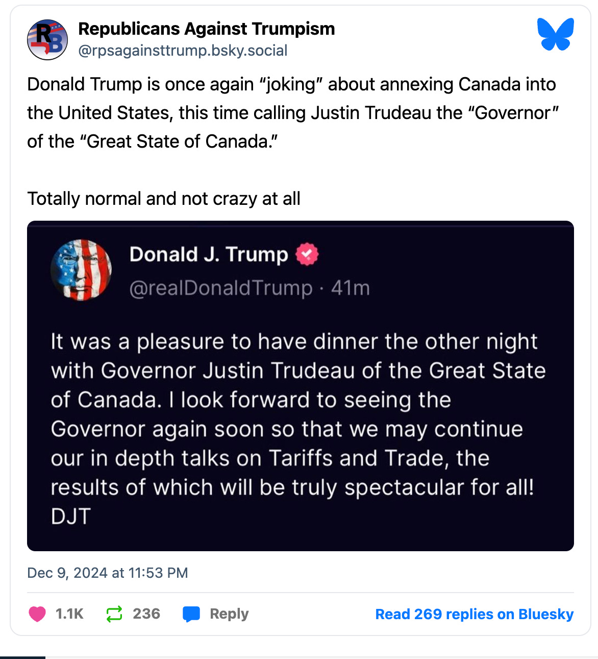 Republicans Against Trumpism @rpsagainsttrump.bsky.social Donald Trump is once again "joking" about annexing Canada into the United States, this time calling Justin Trudeau the "Governor" of the "Great State of Canada." Totally normal and not crazy at all Donald J. Trump @realDonaldTrump • 41m It was a pleasure to have dinner the other night with Governor Justin Trudeau of the Great State of Canada. I look forward to seeing the Governor again soon so that we may continue our in depth talks on Tariffs and Trade, the results of which will be truly spectacular for all! DJT Dec 9, 2024 at 11:53 PM 1.1K 236 Reply Read 269 replies on Bluesky