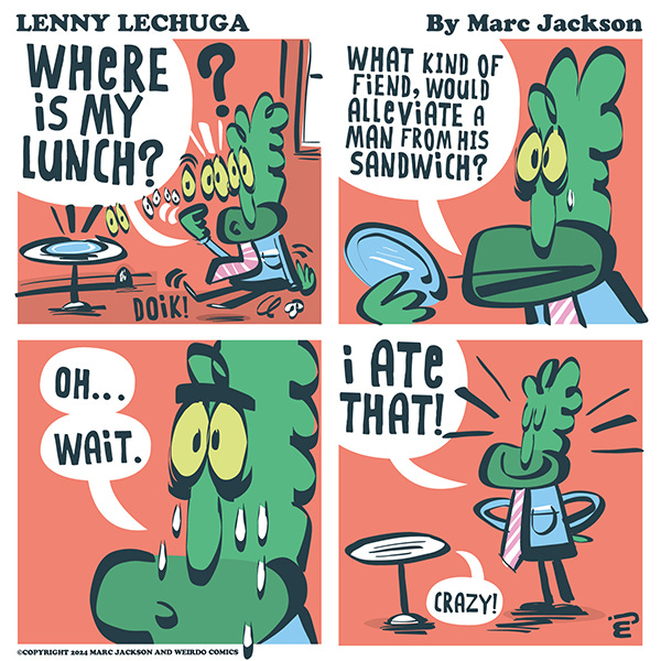 Lenny Lechuga stares at the empty plate on the table. Doik! “Where is my lunch? What kind of fiend would alleviate a man from his sandwich?” Lenny begins to weep. “Oh, wait.” “I ate that.” Lenny puts his hands on his hips proudly. “Crazy.” says the table.