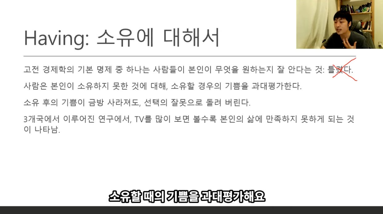 Having: 소유에 대해서 
고전 경제학의 기본 명제 중 하나는 사람들이 본인이 무엇을 원하는지 잘 안다는 것: 言 
사람은 본인이 소유하지 못한 것에 대해, 소유할 경우의 기쁨을 과대평가한다. 
소유 후의 기쁨이 금방 사라져도, 선택의 잘못으로 돌려 버린다. 
3개국에서 이루어진 연구에서, TVS 많이 보면 볼수록 본인의 삶에 만족하지 못하게 되는 것 
이 나타남. 
소유할 때의 기쁨을 과대평카해요 